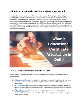 What is Educational Certificate Attestation in Delhi
Educational certificate attestation in Delhi involves the process of validating the authenticity of
educational documents issued from Delhi or elsewhere. It's a crucial step for individuals seeking
employment, higher education, or residency in foreign countries. Attestation confirms that the
educational certificates are genuine and issued by recognized institutions. This process typically involves
authentication by various authorities such as the HRD (Human Resource Department), MEA (Ministry of
External Affairs), and the embassy or consulate of the destination country. In Delhi, several agencies and
service providers facilitate this attestation process, ensuring that the documents meet the requirements
of international standards.
Types of Educational Certificate Attestation in Delhi
In Delhi, there are several types of educational certificate attestation services available to cater to
different needs:
1. HRD Attestation: This is the first step in the attestation process, where educational documents
are verified by the respective state's Human Resource Department (HRD) or Education
Department.
2. MEA Attestation: After HRD attestation, the documents are authenticated by the Ministry of
External Affairs (MEA) of the Indian government to validate their genuineness for international
use.
3. Embassy Attestation: The next step involves attesting the documents at the embassy or
consulate of the destination country in Delhi. This is necessary for documents to be recognized
in that specific country.
 