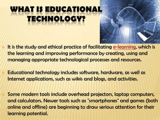 WHAT IS EDUCATIONAL
TECHNOLOGY?
 It is the study and ethical practice of facilitating e-learning, which is
the learning and improving performance by creating, using and
managing appropriate technological processes and resources.
 Educational technology includes software, hardware, as well as
Internet applications, such as wikis and blogs, and activities.
 Some modern tools include overhead projectors, laptop computers,
and calculators. Newer tools such as "smartphones" and games (both
online and offline) are beginning to draw serious attention for their
learning potential.
 