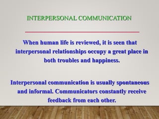 INTERPERSONAL COMMUNICATION
When human life is reviewed, it is seen that
interpersonal relationships occupy a great place in
both troubles and happiness.
Interpersonal communication is usually spontaneous
and informal. Communicators constantly receive
feedback from each other.
 