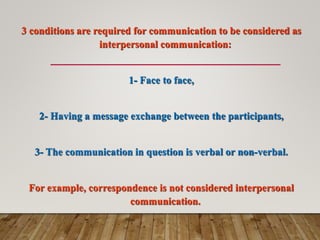 3 conditions are required for communication to be considered as
interpersonal communication:
1- Face to face,
2- Having a message exchange between the participants,
3- The communication in question is verbal or non-verbal.
For example, correspondence is not considered interpersonal
communication.
 