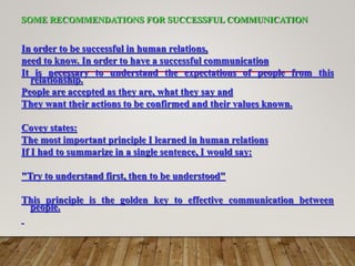 SOME RECOMMENDATIONS FOR SUCCESSFUL COMMUNICATION
In order to be successful in human relations,
need to know. In order to have a successful communication
It is necessary to understand the expectations of people from this
relationship.
People are accepted as they are, what they say and
They want their actions to be confirmed and their values known.
Covey states:
The most important principle I learned in human relations
If I had to summarize in a single sentence, I would say:
"Try to understand first, then to be understood"
This principle is the golden key to effective communication between
people.
 