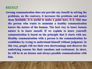 RESULT
Awrong communication does not provide any benefit in solving the
problems, on the contrary, it increases the problems and makes
them insoluble. It is useful to make a point here. It is vital that
the person who wants to maintain a healthy communication
knows the nature of the human. The best way to know human
nature is to know oneself. If we explain to know yourself;
communication is based on the principle that it starts with me.
Healthy communication with a person is the communication he
establishes by trying to understand himself without judgment. In
this way, people will see their own shortcomings and discover the
underlying reasons for their emotions and excitement. In short,
he will be in an intense and always possible communication with
him.
 