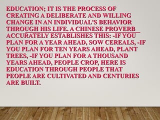 EDUCATION; IT IS THE PROCESS OF
CREATING A DELIBERATE AND WILLING
CHANGE IN AN INDIVIDUAL'S BEHAVIOR
THROUGH HIS LIFE. A CHINESE PROVERB
ACCURATELY ESTABLISHES THIS: -IF YOU
PLAN FOR A YEAR AHEAD, SOW CEREALS, -IF
YOU PLAN FOR TEN YEARS AHEAD, PLANT
TREES, -IF YOU PLAN FOR A THOUSAND
YEARS AHEAD, PEOPLE CROP, HERE IS
EDUCATION THROUGH PEOPLE THAT
PEOPLE ARE CULTIVATED AND CENTURIES
ARE BUILT.
 