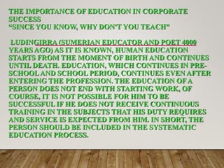 THE IMPORTANCE OF EDUCATION IN CORPORATE
SUCCESS
“SINCE YOU KNOW, WHY DON'T YOU TEACH”
LUDINGIRRA (SUMERIAN EDUCATOR AND POET 4000
YEARS AGO) AS IT IS KNOWN, HUMAN EDUCATION
STARTS FROM THE MOMENT OF BIRTH AND CONTINUES
UNTIL DEATH. EDUCATION, WHICH CONTINUES IN PRE-
SCHOOLAND SCHOOL PERIOD, CONTINUES EVEN AFTER
ENTERING THE PROFESSION. THE EDUCATION OFA
PERSON DOES NOT END WITH STARTING WORK, OF
COURSE, IT IS NOT POSSIBLE FOR HIM TO BE
SUCCESSFUL IF HE DOES NOT RECEIVE CONTINUOUS
TRAINING IN THE SUBJECTS THAT HIS DUTY REQUIRES
AND SERVICE IS EXPECTED FROM HIM. IN SHORT, THE
PERSON SHOULD BE INCLUDED IN THE SYSTEMATIC
EDUCATION PROCESS.
 