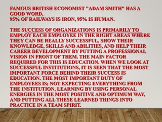 FAMOUS BRITISH ECONOMIST "ADAM SMITH" HAS A
GOOD WORD,
95% OF RAILWAYS IS IRON, 95% IS HUMAN.
THE SUCCESS OF ORGANIZATIONS IS PRIMARILY TO
EMPLOY EACH EMPLOYEE IN THE RIGHT AREAS WHERE
THEY CAN BE REALLY SUCCESSFUL, SHOW THEIR
KNOWLEDGE, SKILLS AND ABILITIES, AND HELP THEIR
CAREER DEVELOPMENT BY PUTTING A PROFESSIONAL
VISION IN FRONT OF THEM. THE MAIN FACTOR
REQUIRED FOR THIS IS EDUCATION. WHEN WE LOOK AT
SUCCESSFUL INSTITUTIONS, IT IS SEEN THAT THE MOST
IMPORTANT FORCE BEHIND THEIR SUCCESS IS
EDUCATION. THE MOST IMPORTANT DUTY OF
EMPLOYEES IS; NOT EXPECTING EVERYTHING FROM
THE INSTITUTION, LEARNING BY USING PERSONAL
ENERGIES IN THE MOST POSITIVE AND OPTIMUM WAY,
AND PUTTING ALL THESE LEARNED THINGS INTO
PRACTICE IN A TEAM SPIRIT.
 