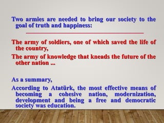 Two armies are needed to bring our society to the
goal of truth and happiness:
The army of soldiers, one of which saved the life of
the country,
The army of knowledge that kneads the future of the
other nation ...
As a summary,
According to Atatürk, the most effective means of
becoming a cohesive nation, modernization,
development and being a free and democratic
society was education.
 