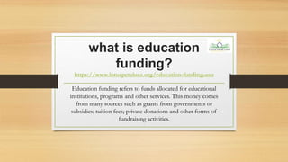 what is education
funding?
https://www.lotuspetalusa.org/education-funding-usa
Education funding refers to funds allocated for educational
institutions, programs and other services. This money comes
from many sources such as grants from governments or
subsidies; tuition fees; private donations and other forms of
fundraising activities.
 