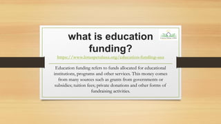 what is education
funding?
https://www.lotuspetalusa.org/education-funding-usa
Education funding refers to funds allocated for educational
institutions, programs and other services. This money comes
from many sources such as grants from governments or
subsidies; tuition fees; private donations and other forms of
fundraising activities.
 