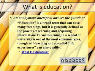 What is education?
• An anonymous attempt to answer the question:
– “Education” is a broad term that can have
many meanings, but it is generally defined as
the process of learning and acquiring
information. Formal learning in a school or
university is one of the most common types,
though self-teaching and so-called “life
experiences” can also qualify.
• What Is Education?
4
4
 