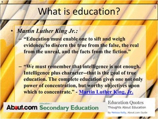 What is education?
• Martin Luther King Jr.:
– “Education must enable one to sift and weigh
evidence, to discern the true from the false, the real
from the unreal, and the facts from the fiction.”
– “We must remember that intelligence is not enough.
Intelligence plus character--that is the goal of true
education. The complete education gives one not only
power of concentration, but worthy objectives upon
which to concentrate.” - Martin Luther King, Jr.
5
5
 