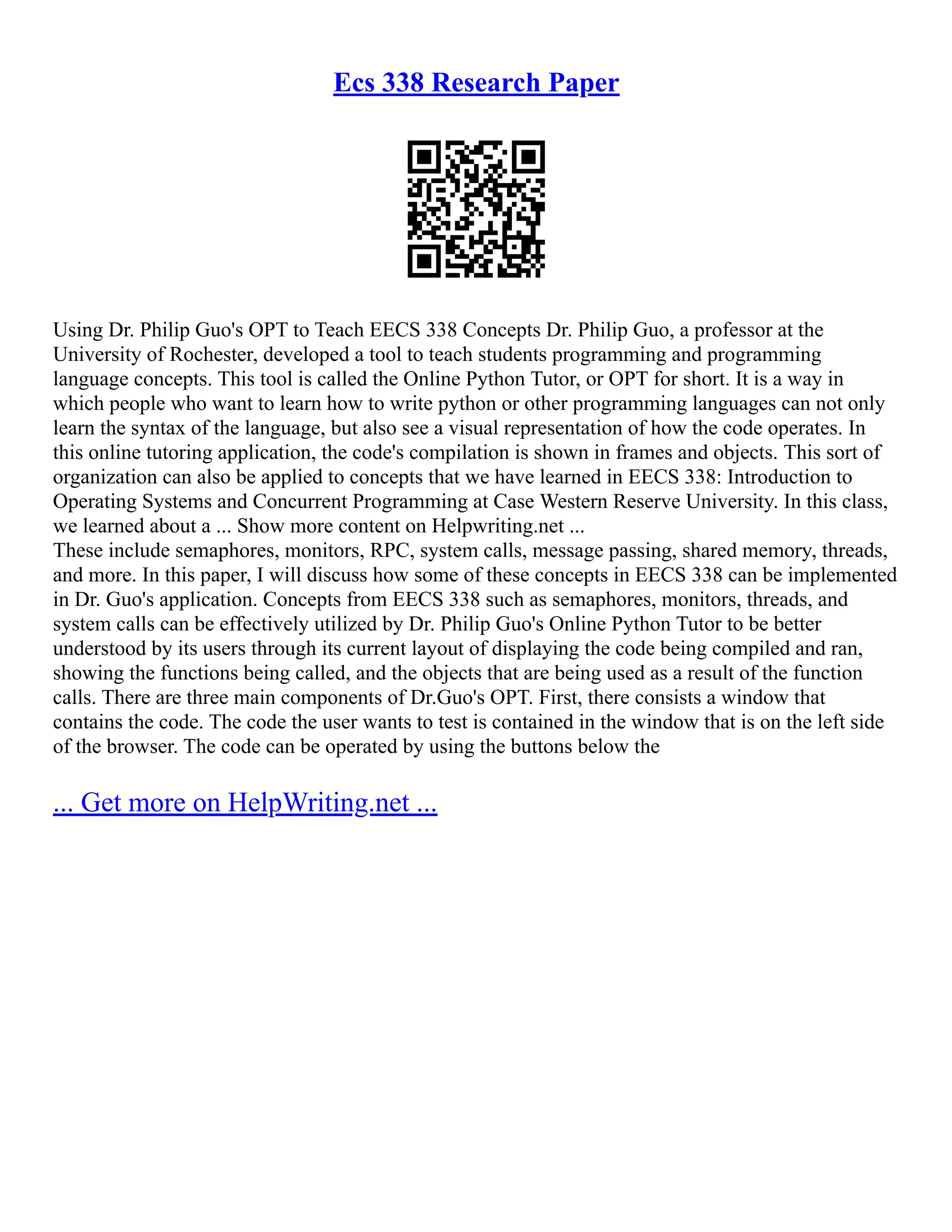 Ecs 338 Research Paper
Using Dr. Philip Guo's OPT to Teach EECS 338 Concepts Dr. Philip Guo, a professor at the
University of Rochester, developed a tool to teach students programming and programming
language concepts. This tool is called the Online Python Tutor, or OPT for short. It is a way in
which people who want to learn how to write python or other programming languages can not only
learn the syntax of the language, but also see a visual representation of how the code operates. In
this online tutoring application, the code's compilation is shown in frames and objects. This sort of
organization can also be applied to concepts that we have learned in EECS 338: Introduction to
Operating Systems and Concurrent Programming at Case Western Reserve University. In this class,
we learned about a ... Show more content on Helpwriting.net ...
These include semaphores, monitors, RPC, system calls, message passing, shared memory, threads,
and more. In this paper, I will discuss how some of these concepts in EECS 338 can be implemented
in Dr. Guo's application. Concepts from EECS 338 such as semaphores, monitors, threads, and
system calls can be effectively utilized by Dr. Philip Guo's Online Python Tutor to be better
understood by its users through its current layout of displaying the code being compiled and ran,
showing the functions being called, and the objects that are being used as a result of the function
calls. There are three main components of Dr.Guo's OPT. First, there consists a window that
contains the code. The code the user wants to test is contained in the window that is on the left side
of the browser. The code can be operated by using the buttons below the
... Get more on HelpWriting.net ...
 