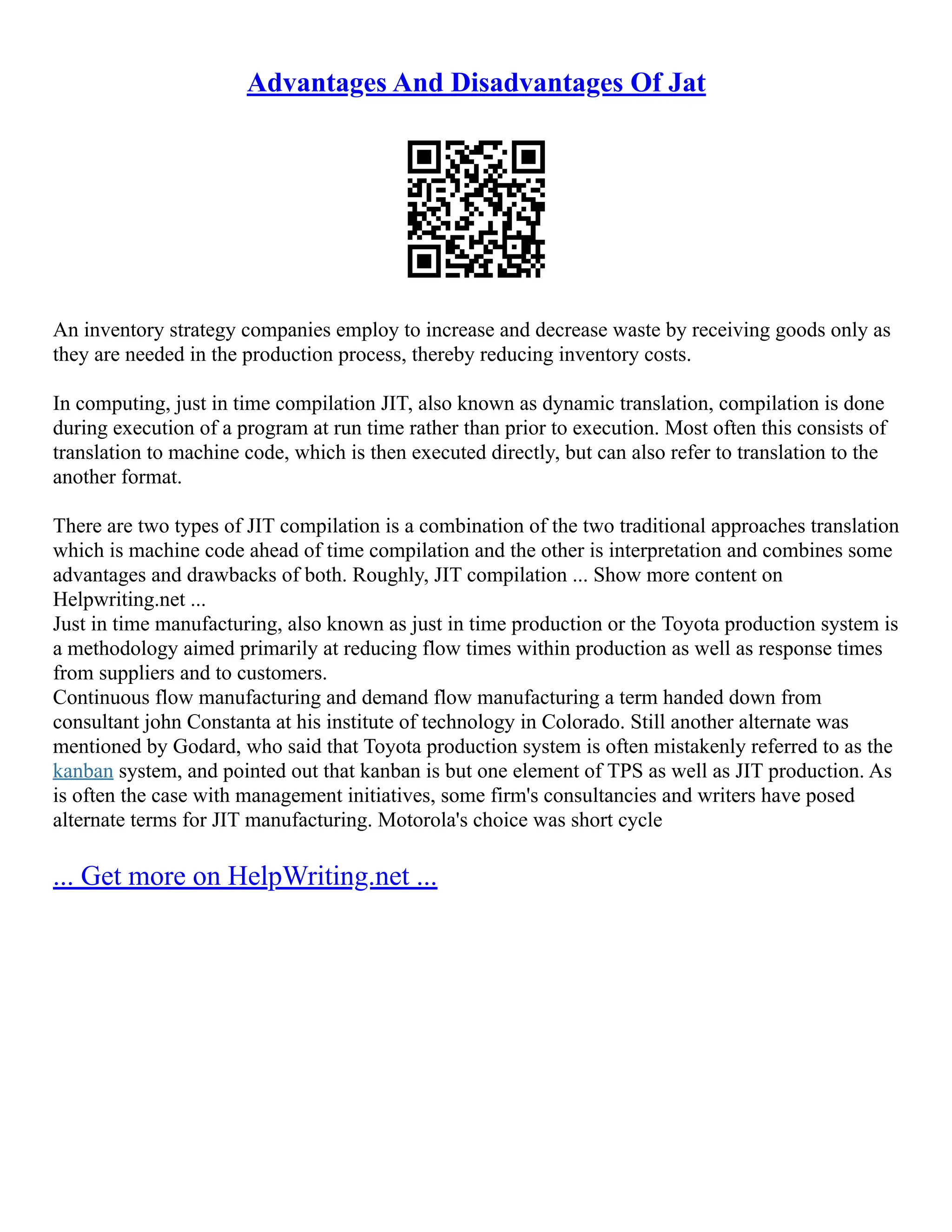 Advantages And Disadvantages Of Jat
An inventory strategy companies employ to increase and decrease waste by receiving goods only as
they are needed in the production process, thereby reducing inventory costs.
In computing, just in time compilation JIT, also known as dynamic translation, compilation is done
during execution of a program at run time rather than prior to execution. Most often this consists of
translation to machine code, which is then executed directly, but can also refer to translation to the
another format.
There are two types of JIT compilation is a combination of the two traditional approaches translation
which is machine code ahead of time compilation and the other is interpretation and combines some
advantages and drawbacks of both. Roughly, JIT compilation ... Show more content on
Helpwriting.net ...
Just in time manufacturing, also known as just in time production or the Toyota production system is
a methodology aimed primarily at reducing flow times within production as well as response times
from suppliers and to customers.
Continuous flow manufacturing and demand flow manufacturing a term handed down from
consultant john Constanta at his institute of technology in Colorado. Still another alternate was
mentioned by Godard, who said that Toyota production system is often mistakenly referred to as the
kanban system, and pointed out that kanban is but one element of TPS as well as JIT production. As
is often the case with management initiatives, some firm's consultancies and writers have posed
alternate terms for JIT manufacturing. Motorola's choice was short cycle
... Get more on HelpWriting.net ...
 