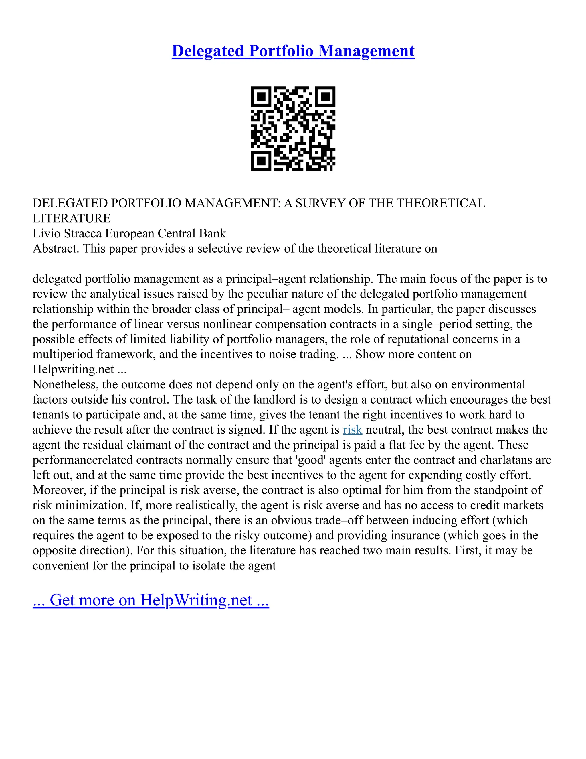 Delegated Portfolio Management
DELEGATED PORTFOLIO MANAGEMENT: A SURVEY OF THE THEORETICAL
LITERATURE
Livio Stracca European Central Bank
Abstract. This paper provides a selective review of the theoretical literature on
delegated portfolio management as a principal–agent relationship. The main focus of the paper is to
review the analytical issues raised by the peculiar nature of the delegated portfolio management
relationship within the broader class of principal– agent models. In particular, the paper discusses
the performance of linear versus nonlinear compensation contracts in a single–period setting, the
possible effects of limited liability of portfolio managers, the role of reputational concerns in a
multiperiod framework, and the incentives to noise trading. ... Show more content on
Helpwriting.net ...
Nonetheless, the outcome does not depend only on the agent's effort, but also on environmental
factors outside his control. The task of the landlord is to design a contract which encourages the best
tenants to participate and, at the same time, gives the tenant the right incentives to work hard to
achieve the result after the contract is signed. If the agent is risk neutral, the best contract makes the
agent the residual claimant of the contract and the principal is paid a flat fee by the agent. These
performancerelated contracts normally ensure that 'good' agents enter the contract and charlatans are
left out, and at the same time provide the best incentives to the agent for expending costly effort.
Moreover, if the principal is risk averse, the contract is also optimal for him from the standpoint of
risk minimization. If, more realistically, the agent is risk averse and has no access to credit markets
on the same terms as the principal, there is an obvious trade–off between inducing effort (which
requires the agent to be exposed to the risky outcome) and providing insurance (which goes in the
opposite direction). For this situation, the literature has reached two main results. First, it may be
convenient for the principal to isolate the agent
... Get more on HelpWriting.net ...
 