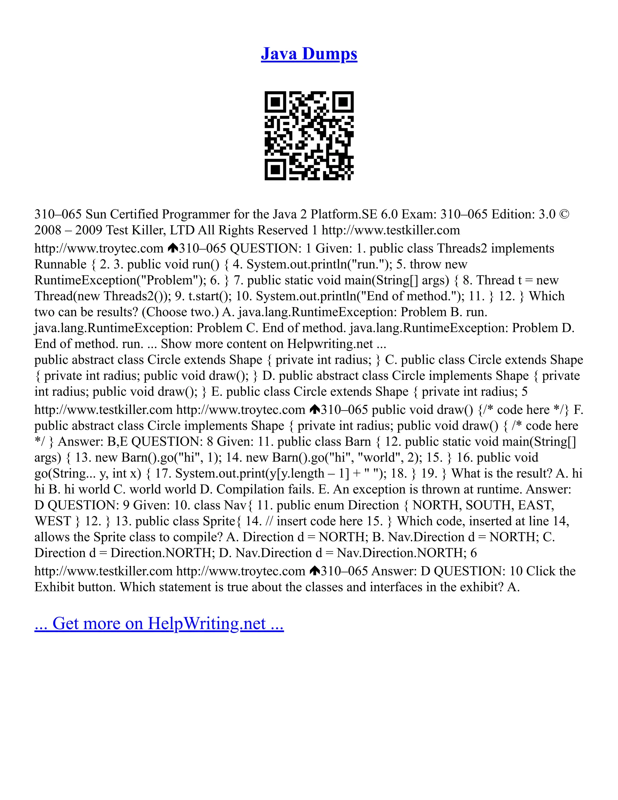 Java Dumps
310–065 Sun Certified Programmer for the Java 2 Platform.SE 6.0 Exam: 310–065 Edition: 3.0 ©
2008 – 2009 Test Killer, LTD All Rights Reserved 1 http://www.testkiller.com
http://www.troytec.com 310–065 QUESTION: 1 Given: 1. public class Threads2 implements
Runnable { 2. 3. public void run() { 4. System.out.println("run."); 5. throw new
RuntimeException("Problem"); 6. } 7. public static void main(String[] args) { 8. Thread t = new
Thread(new Threads2()); 9. t.start(); 10. System.out.println("End of method."); 11. } 12. } Which
two can be results? (Choose two.) A. java.lang.RuntimeException: Problem B. run.
java.lang.RuntimeException: Problem C. End of method. java.lang.RuntimeException: Problem D.
End of method. run. ... Show more content on Helpwriting.net ...
public abstract class Circle extends Shape { private int radius; } C. public class Circle extends Shape
{ private int radius; public void draw(); } D. public abstract class Circle implements Shape { private
int radius; public void draw(); } E. public class Circle extends Shape { private int radius; 5
http://www.testkiller.com http://www.troytec.com 310–065 public void draw() {/* code here */} F.
public abstract class Circle implements Shape { private int radius; public void draw() { /* code here
*/ } Answer: B,E QUESTION: 8 Given: 11. public class Barn { 12. public static void main(String[]
args) { 13. new Barn().go("hi", 1); 14. new Barn().go("hi", "world", 2); 15. } 16. public void
go(String... y, int x) { 17. System.out.print(y[y.length – 1] + " "); 18. } 19. } What is the result? A. hi
hi B. hi world C. world world D. Compilation fails. E. An exception is thrown at runtime. Answer:
D QUESTION: 9 Given: 10. class Nav{ 11. public enum Direction { NORTH, SOUTH, EAST,
WEST } 12. } 13. public class Sprite{ 14. // insert code here 15. } Which code, inserted at line 14,
allows the Sprite class to compile? A. Direction d = NORTH; B. Nav.Direction d = NORTH; C.
Direction d = Direction.NORTH; D. Nav.Direction d = Nav.Direction.NORTH; 6
http://www.testkiller.com http://www.troytec.com 310–065 Answer: D QUESTION: 10 Click the
Exhibit button. Which statement is true about the classes and interfaces in the exhibit? A.
... Get more on HelpWriting.net ...
 
