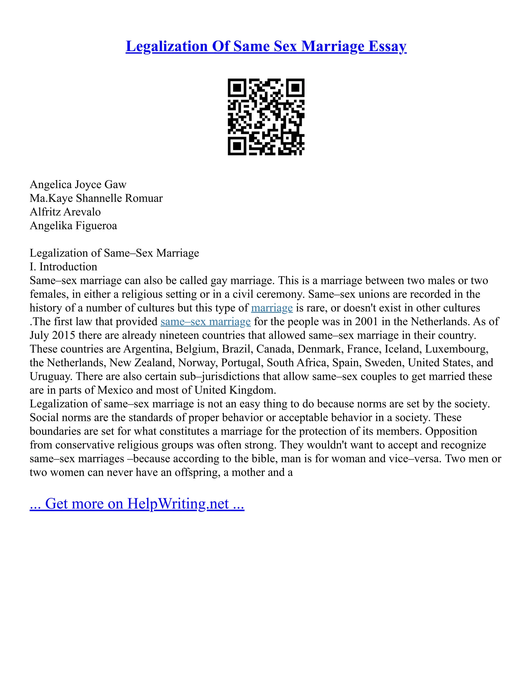 Legalization Of Same Sex Marriage Essay
Angelica Joyce Gaw
Ma.Kaye Shannelle Romuar
Alfritz Arevalo
Angelika Figueroa
Legalization of Same–Sex Marriage
I. Introduction
Same–sex marriage can also be called gay marriage. This is a marriage between two males or two
females, in either a religious setting or in a civil ceremony. Same–sex unions are recorded in the
history of a number of cultures but this type of marriage is rare, or doesn't exist in other cultures
.The first law that provided same–sex marriage for the people was in 2001 in the Netherlands. As of
July 2015 there are already nineteen countries that allowed same–sex marriage in their country.
These countries are Argentina, Belgium, Brazil, Canada, Denmark, France, Iceland, Luxembourg,
the Netherlands, New Zealand, Norway, Portugal, South Africa, Spain, Sweden, United States, and
Uruguay. There are also certain sub–jurisdictions that allow same–sex couples to get married these
are in parts of Mexico and most of United Kingdom.
Legalization of same–sex marriage is not an easy thing to do because norms are set by the society.
Social norms are the standards of proper behavior or acceptable behavior in a society. These
boundaries are set for what constitutes a marriage for the protection of its members. Opposition
from conservative religious groups was often strong. They wouldn't want to accept and recognize
same–sex marriages –because according to the bible, man is for woman and vice–versa. Two men or
two women can never have an offspring, a mother and a
... Get more on HelpWriting.net ...
 