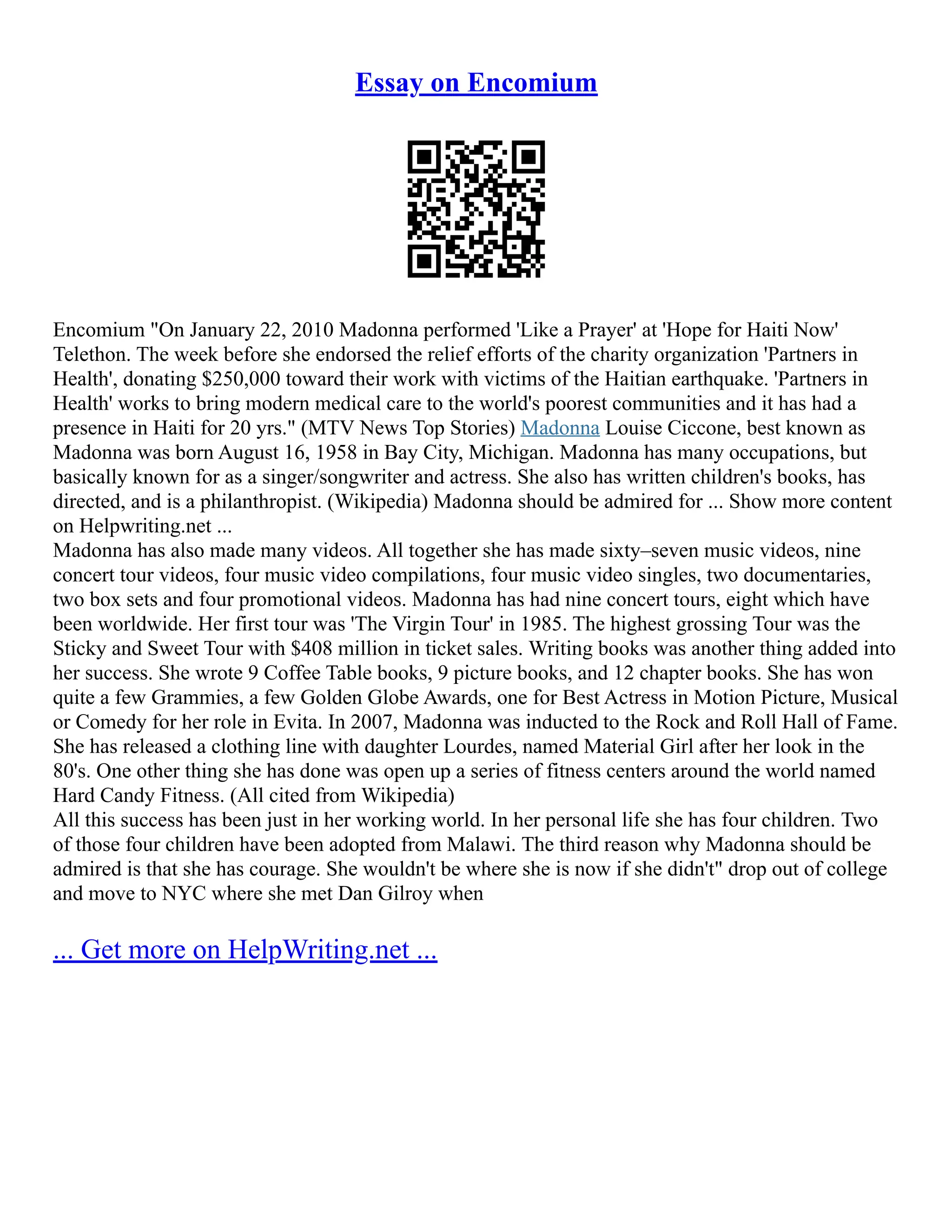 Essay on Encomium
Encomium "On January 22, 2010 Madonna performed 'Like a Prayer' at 'Hope for Haiti Now'
Telethon. The week before she endorsed the relief efforts of the charity organization 'Partners in
Health', donating $250,000 toward their work with victims of the Haitian earthquake. 'Partners in
Health' works to bring modern medical care to the world's poorest communities and it has had a
presence in Haiti for 20 yrs." (MTV News Top Stories) Madonna Louise Ciccone, best known as
Madonna was born August 16, 1958 in Bay City, Michigan. Madonna has many occupations, but
basically known for as a singer/songwriter and actress. She also has written children's books, has
directed, and is a philanthropist. (Wikipedia) Madonna should be admired for ... Show more content
on Helpwriting.net ...
Madonna has also made many videos. All together she has made sixty–seven music videos, nine
concert tour videos, four music video compilations, four music video singles, two documentaries,
two box sets and four promotional videos. Madonna has had nine concert tours, eight which have
been worldwide. Her first tour was 'The Virgin Tour' in 1985. The highest grossing Tour was the
Sticky and Sweet Tour with $408 million in ticket sales. Writing books was another thing added into
her success. She wrote 9 Coffee Table books, 9 picture books, and 12 chapter books. She has won
quite a few Grammies, a few Golden Globe Awards, one for Best Actress in Motion Picture, Musical
or Comedy for her role in Evita. In 2007, Madonna was inducted to the Rock and Roll Hall of Fame.
She has released a clothing line with daughter Lourdes, named Material Girl after her look in the
80's. One other thing she has done was open up a series of fitness centers around the world named
Hard Candy Fitness. (All cited from Wikipedia)
All this success has been just in her working world. In her personal life she has four children. Two
of those four children have been adopted from Malawi. The third reason why Madonna should be
admired is that she has courage. She wouldn't be where she is now if she didn't" drop out of college
and move to NYC where she met Dan Gilroy when
... Get more on HelpWriting.net ...
 