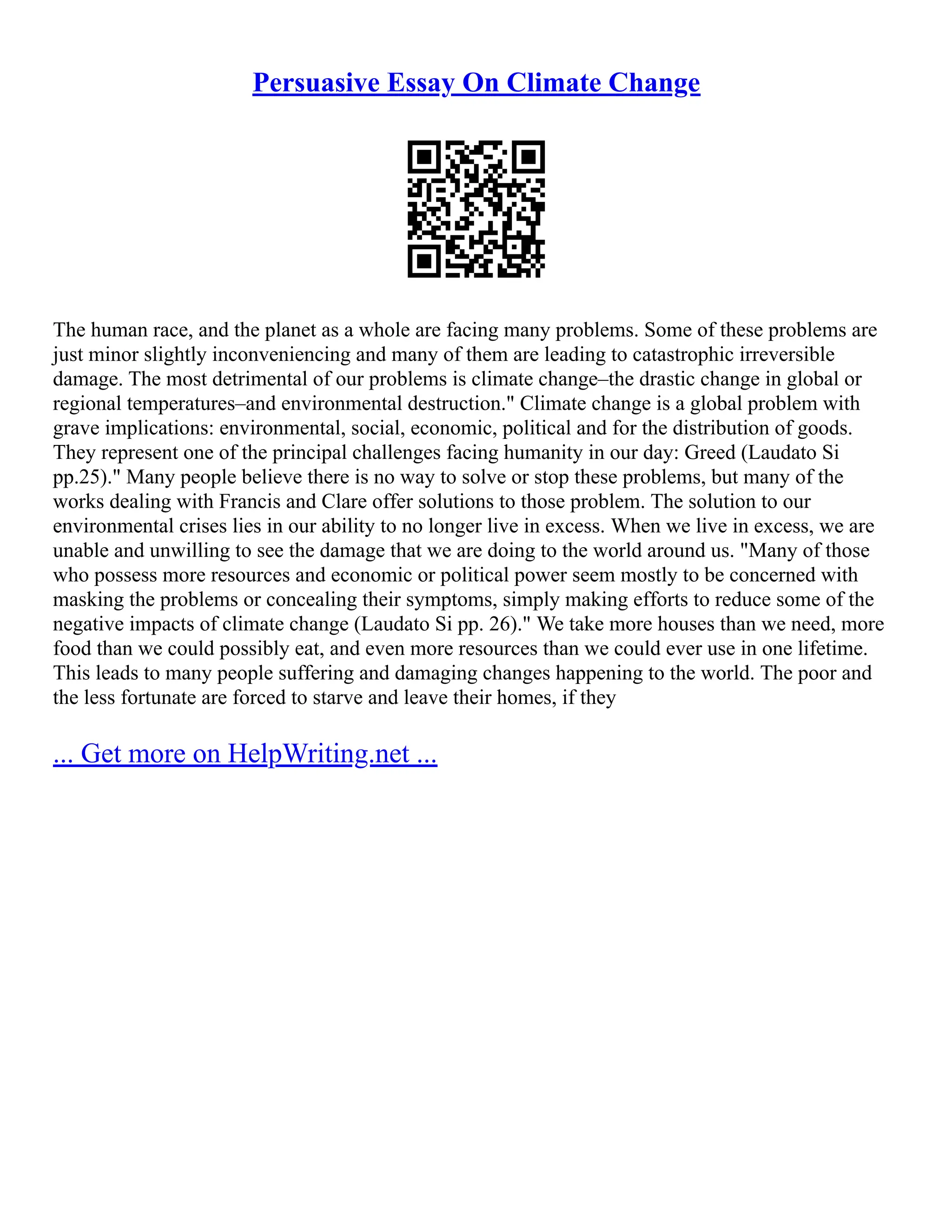 Persuasive Essay On Climate Change
The human race, and the planet as a whole are facing many problems. Some of these problems are
just minor slightly inconveniencing and many of them are leading to catastrophic irreversible
damage. The most detrimental of our problems is climate change–the drastic change in global or
regional temperatures–and environmental destruction." Climate change is a global problem with
grave implications: environmental, social, economic, political and for the distribution of goods.
They represent one of the principal challenges facing humanity in our day: Greed (Laudato Si
pp.25)." Many people believe there is no way to solve or stop these problems, but many of the
works dealing with Francis and Clare offer solutions to those problem. The solution to our
environmental crises lies in our ability to no longer live in excess. When we live in excess, we are
unable and unwilling to see the damage that we are doing to the world around us. "Many of those
who possess more resources and economic or political power seem mostly to be concerned with
masking the problems or concealing their symptoms, simply making efforts to reduce some of the
negative impacts of climate change (Laudato Si pp. 26)." We take more houses than we need, more
food than we could possibly eat, and even more resources than we could ever use in one lifetime.
This leads to many people suffering and damaging changes happening to the world. The poor and
the less fortunate are forced to starve and leave their homes, if they
... Get more on HelpWriting.net ...
 