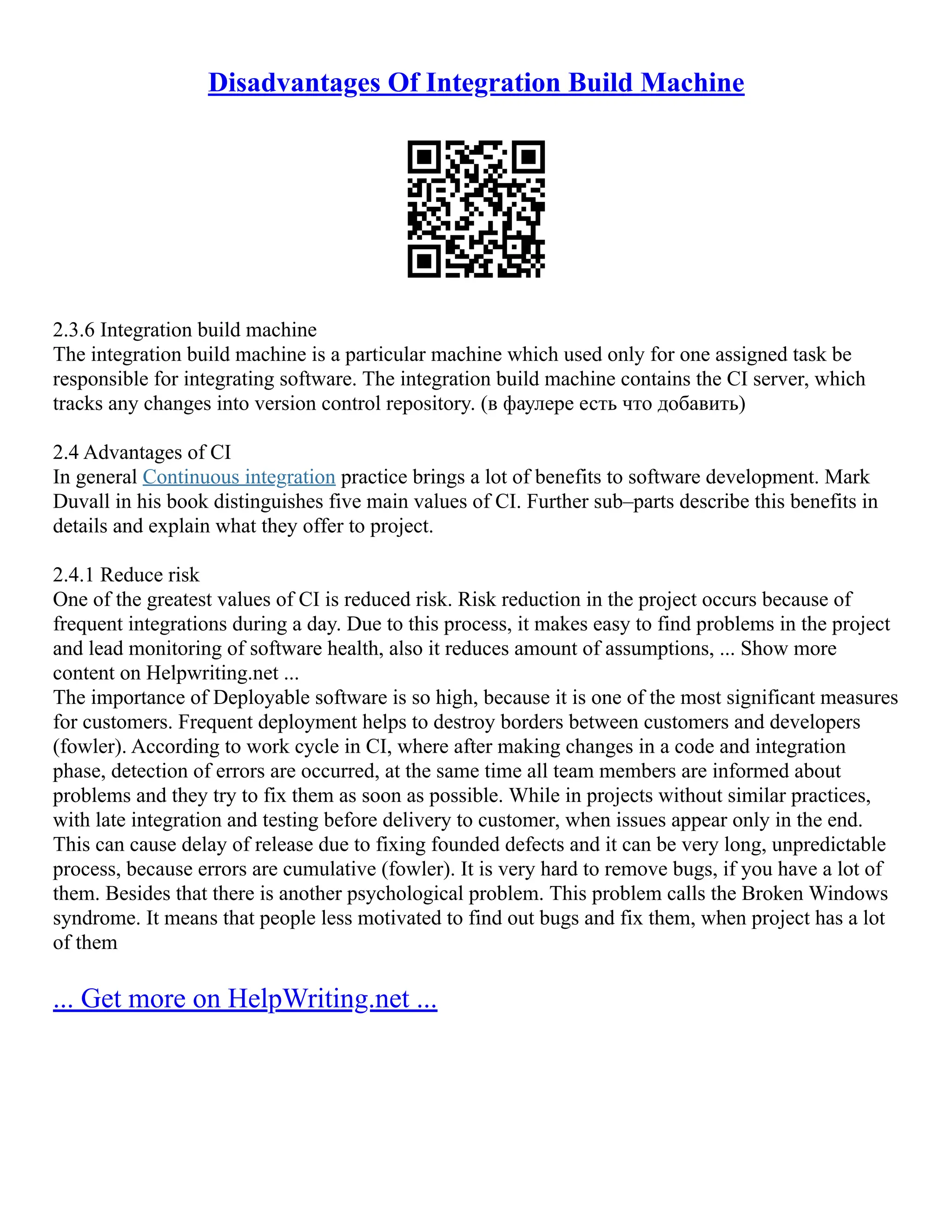 Disadvantages Of Integration Build Machine
2.3.6 Integration build machine
The integration build machine is a particular machine which used only for one assigned task be
responsible for integrating software. The integration build machine contains the CI server, which
tracks any changes into version control repository. (в фаулере есть что добавить)
2.4 Advantages of CI
In general Continuous integration practice brings a lot of benefits to software development. Mark
Duvall in his book distinguishes five main values of CI. Further sub–parts describe this benefits in
details and explain what they offer to project.
2.4.1 Reduce risk
One of the greatest values of CI is reduced risk. Risk reduction in the project occurs because of
frequent integrations during a day. Due to this process, it makes easy to find problems in the project
and lead monitoring of software health, also it reduces amount of assumptions, ... Show more
content on Helpwriting.net ...
The importance of Deployable software is so high, because it is one of the most significant measures
for customers. Frequent deployment helps to destroy borders between customers and developers
(fowler). According to work cycle in CI, where after making changes in a code and integration
phase, detection of errors are occurred, at the same time all team members are informed about
problems and they try to fix them as soon as possible. While in projects without similar practices,
with late integration and testing before delivery to customer, when issues appear only in the end.
This can cause delay of release due to fixing founded defects and it can be very long, unpredictable
process, because errors are cumulative (fowler). It is very hard to remove bugs, if you have a lot of
them. Besides that there is another psychological problem. This problem calls the Broken Windows
syndrome. It means that people less motivated to find out bugs and fix them, when project has a lot
of them
... Get more on HelpWriting.net ...
 