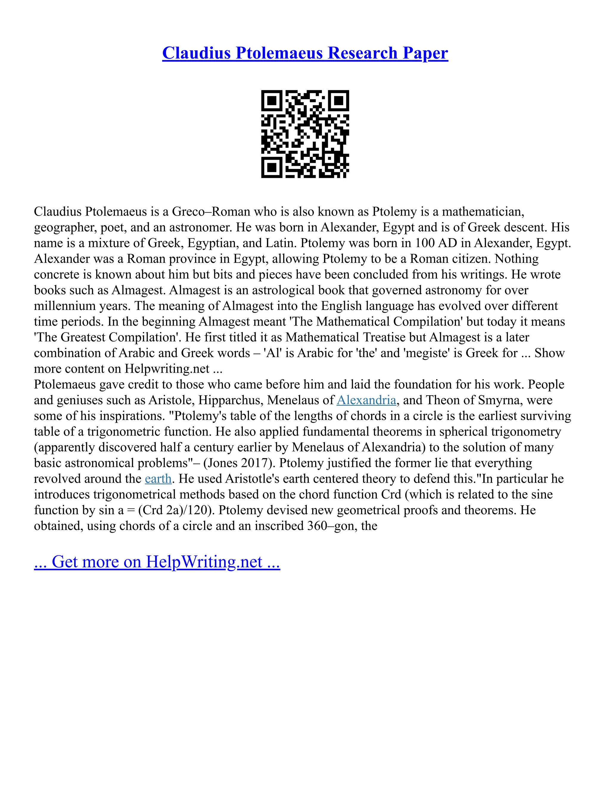 Claudius Ptolemaeus Research Paper
Claudius Ptolemaeus is a Greco–Roman who is also known as Ptolemy is a mathematician,
geographer, poet, and an astronomer. He was born in Alexander, Egypt and is of Greek descent. His
name is a mixture of Greek, Egyptian, and Latin. Ptolemy was born in 100 AD in Alexander, Egypt.
Alexander was a Roman province in Egypt, allowing Ptolemy to be a Roman citizen. Nothing
concrete is known about him but bits and pieces have been concluded from his writings. He wrote
books such as Almagest. Almagest is an astrological book that governed astronomy for over
millennium years. The meaning of Almagest into the English language has evolved over different
time periods. In the beginning Almagest meant 'The Mathematical Compilation' but today it means
'The Greatest Compilation'. He first titled it as Mathematical Treatise but Almagest is a later
combination of Arabic and Greek words – 'Al' is Arabic for 'the' and 'megiste' is Greek for ... Show
more content on Helpwriting.net ...
Ptolemaeus gave credit to those who came before him and laid the foundation for his work. People
and geniuses such as Aristole, Hipparchus, Menelaus of Alexandria, and Theon of Smyrna, were
some of his inspirations. "Ptolemy's table of the lengths of chords in a circle is the earliest surviving
table of a trigonometric function. He also applied fundamental theorems in spherical trigonometry
(apparently discovered half a century earlier by Menelaus of Alexandria) to the solution of many
basic astronomical problems"– (Jones 2017). Ptolemy justified the former lie that everything
revolved around the earth. He used Aristotle's earth centered theory to defend this."In particular he
introduces trigonometrical methods based on the chord function Crd (which is related to the sine
function by sin a = (Crd 2a)/120). Ptolemy devised new geometrical proofs and theorems. He
obtained, using chords of a circle and an inscribed 360–gon, the
... Get more on HelpWriting.net ...
 