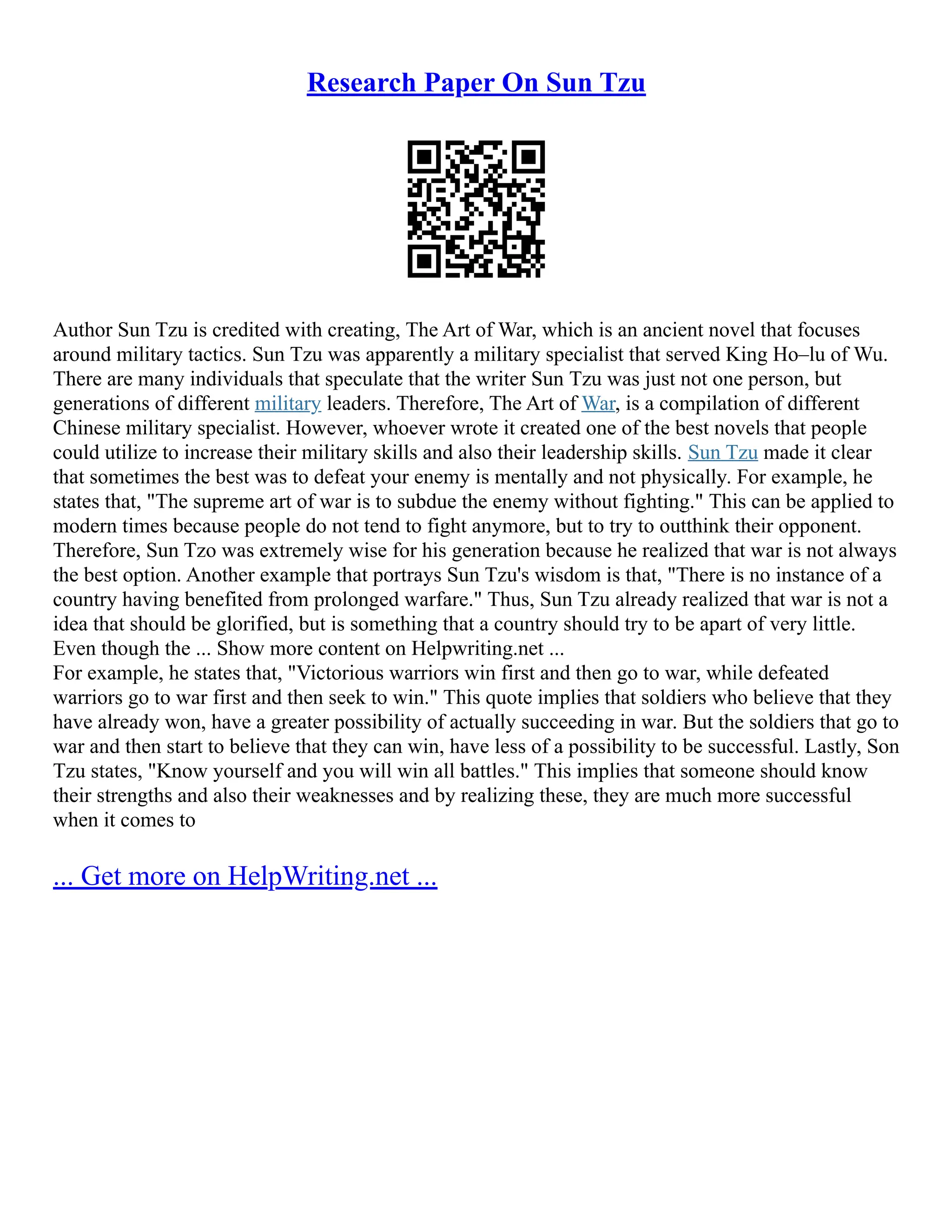 Research Paper On Sun Tzu
Author Sun Tzu is credited with creating, The Art of War, which is an ancient novel that focuses
around military tactics. Sun Tzu was apparently a military specialist that served King Ho–lu of Wu.
There are many individuals that speculate that the writer Sun Tzu was just not one person, but
generations of different military leaders. Therefore, The Art of War, is a compilation of different
Chinese military specialist. However, whoever wrote it created one of the best novels that people
could utilize to increase their military skills and also their leadership skills. Sun Tzu made it clear
that sometimes the best was to defeat your enemy is mentally and not physically. For example, he
states that, "The supreme art of war is to subdue the enemy without fighting." This can be applied to
modern times because people do not tend to fight anymore, but to try to outthink their opponent.
Therefore, Sun Tzo was extremely wise for his generation because he realized that war is not always
the best option. Another example that portrays Sun Tzu's wisdom is that, "There is no instance of a
country having benefited from prolonged warfare." Thus, Sun Tzu already realized that war is not a
idea that should be glorified, but is something that a country should try to be apart of very little.
Even though the ... Show more content on Helpwriting.net ...
For example, he states that, "Victorious warriors win first and then go to war, while defeated
warriors go to war first and then seek to win." This quote implies that soldiers who believe that they
have already won, have a greater possibility of actually succeeding in war. But the soldiers that go to
war and then start to believe that they can win, have less of a possibility to be successful. Lastly, Son
Tzu states, "Know yourself and you will win all battles." This implies that someone should know
their strengths and also their weaknesses and by realizing these, they are much more successful
when it comes to
... Get more on HelpWriting.net ...
 
