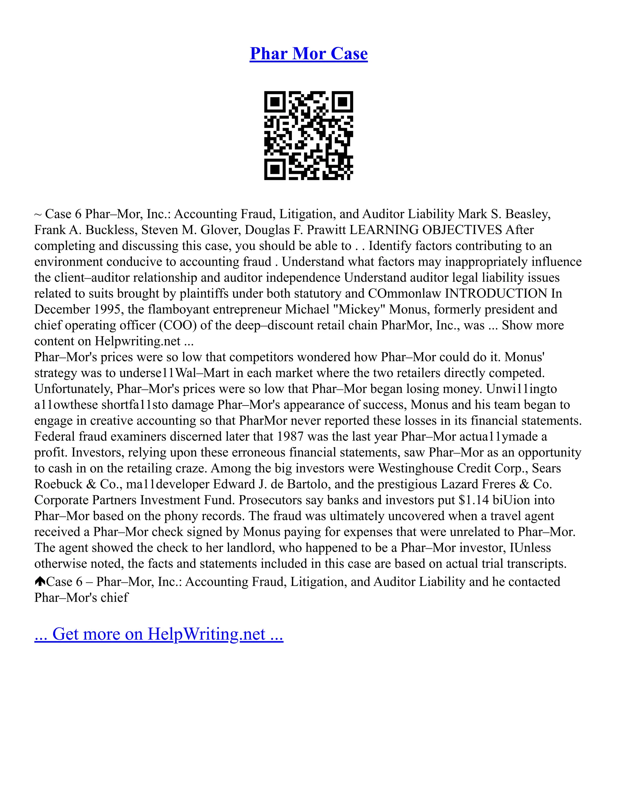 Phar Mor Case
~ Case 6 Phar–Mor, Inc.: Accounting Fraud, Litigation, and Auditor Liability Mark S. Beasley,
Frank A. Buckless, Steven M. Glover, Douglas F. Prawitt LEARNING OBJECTIVES After
completing and discussing this case, you should be able to . . Identify factors contributing to an
environment conducive to accounting fraud . Understand what factors may inappropriately influence
the client–auditor relationship and auditor independence Understand auditor legal liability issues
related to suits brought by plaintiffs under both statutory and COmmonlaw INTRODUCTION In
December 1995, the flamboyant entrepreneur Michael "Mickey" Monus, formerly president and
chief operating officer (COO) of the deep–discount retail chain PharMor, Inc., was ... Show more
content on Helpwriting.net ...
Phar–Mor's prices were so low that competitors wondered how Phar–Mor could do it. Monus'
strategy was to underse11Wal–Mart in each market where the two retailers directly competed.
Unfortunately, Phar–Mor's prices were so low that Phar–Mor began losing money. Unwi11ingto
a11owthese shortfa11sto damage Phar–Mor's appearance of success, Monus and his team began to
engage in creative accounting so that PharMor never reported these losses in its financial statements.
Federal fraud examiners discerned later that 1987 was the last year Phar–Mor actua11ymade a
profit. Investors, relying upon these erroneous financial statements, saw Phar–Mor as an opportunity
to cash in on the retailing craze. Among the big investors were Westinghouse Credit Corp., Sears
Roebuck & Co., ma11developer Edward J. de Bartolo, and the prestigious Lazard Freres & Co.
Corporate Partners Investment Fund. Prosecutors say banks and investors put $1.14 biUion into
Phar–Mor based on the phony records. The fraud was ultimately uncovered when a travel agent
received a Phar–Mor check signed by Monus paying for expenses that were unrelated to Phar–Mor.
The agent showed the check to her landlord, who happened to be a Phar–Mor investor, IUnless
otherwise noted, the facts and statements included in this case are based on actual trial transcripts.
Case 6 – Phar–Mor, Inc.: Accounting Fraud, Litigation, and Auditor Liability and he contacted
Phar–Mor's chief
... Get more on HelpWriting.net ...
 