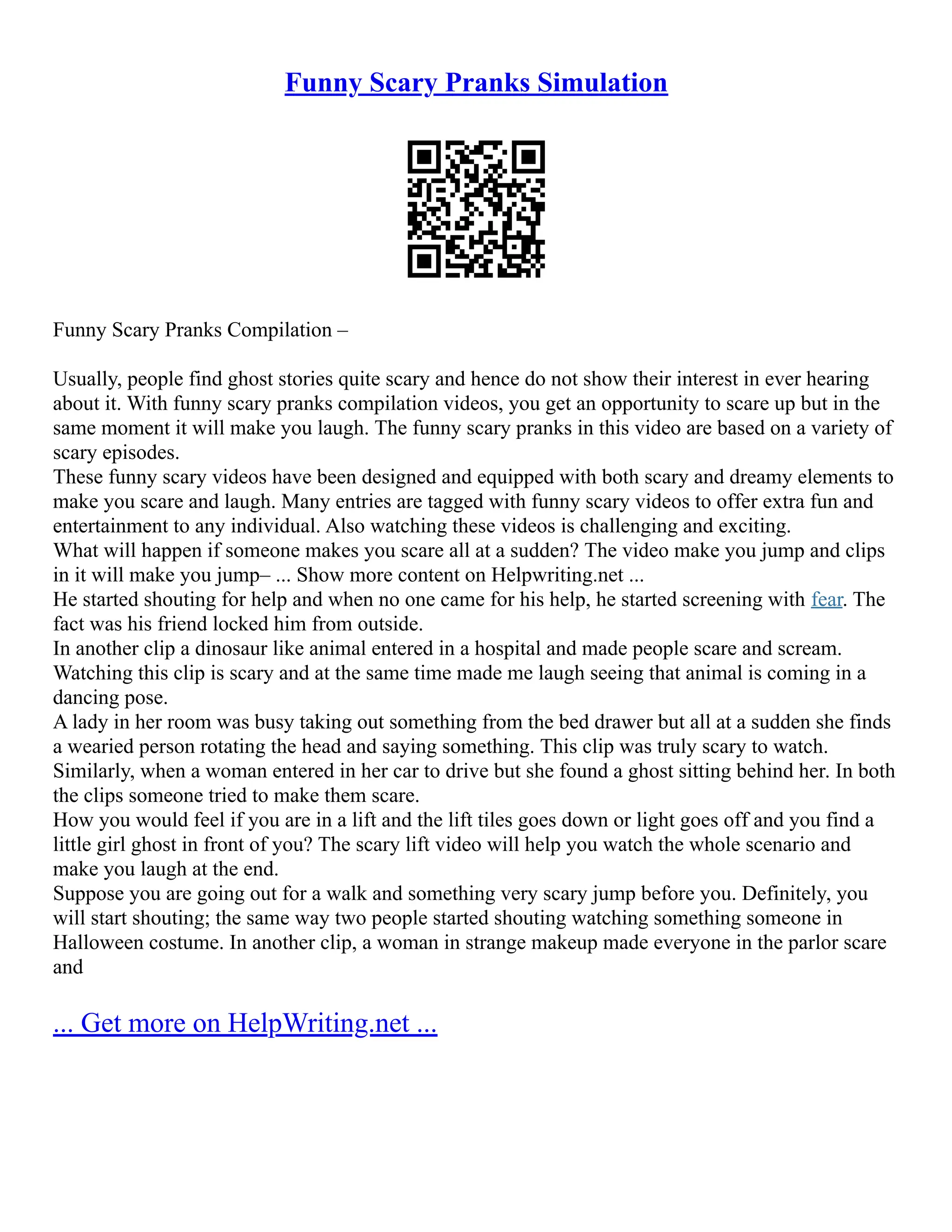 Funny Scary Pranks Simulation
Funny Scary Pranks Compilation –
Usually, people find ghost stories quite scary and hence do not show their interest in ever hearing
about it. With funny scary pranks compilation videos, you get an opportunity to scare up but in the
same moment it will make you laugh. The funny scary pranks in this video are based on a variety of
scary episodes.
These funny scary videos have been designed and equipped with both scary and dreamy elements to
make you scare and laugh. Many entries are tagged with funny scary videos to offer extra fun and
entertainment to any individual. Also watching these videos is challenging and exciting.
What will happen if someone makes you scare all at a sudden? The video make you jump and clips
in it will make you jump– ... Show more content on Helpwriting.net ...
He started shouting for help and when no one came for his help, he started screening with fear. The
fact was his friend locked him from outside.
In another clip a dinosaur like animal entered in a hospital and made people scare and scream.
Watching this clip is scary and at the same time made me laugh seeing that animal is coming in a
dancing pose.
A lady in her room was busy taking out something from the bed drawer but all at a sudden she finds
a wearied person rotating the head and saying something. This clip was truly scary to watch.
Similarly, when a woman entered in her car to drive but she found a ghost sitting behind her. In both
the clips someone tried to make them scare.
How you would feel if you are in a lift and the lift tiles goes down or light goes off and you find a
little girl ghost in front of you? The scary lift video will help you watch the whole scenario and
make you laugh at the end.
Suppose you are going out for a walk and something very scary jump before you. Definitely, you
will start shouting; the same way two people started shouting watching something someone in
Halloween costume. In another clip, a woman in strange makeup made everyone in the parlor scare
and
... Get more on HelpWriting.net ...
 