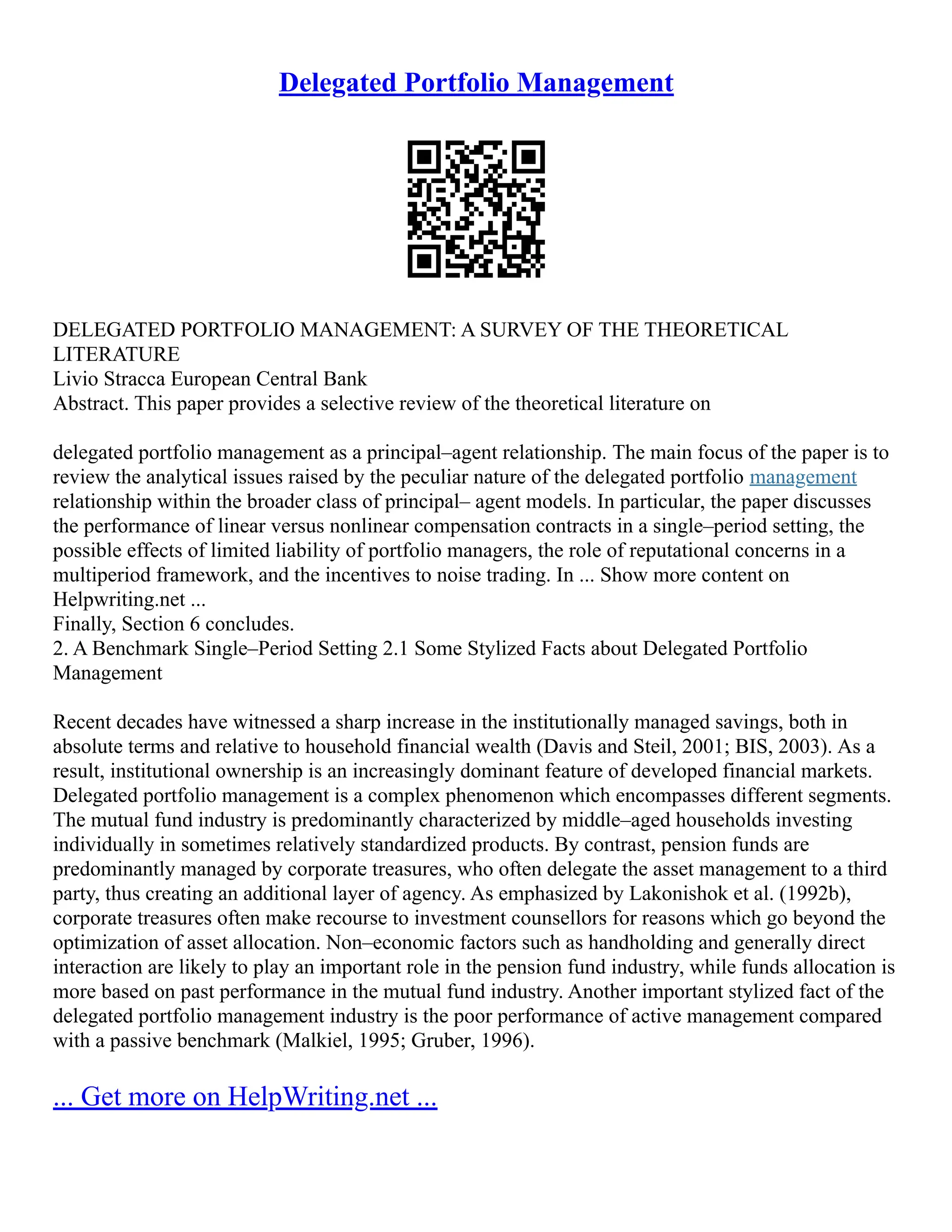 Delegated Portfolio Management
DELEGATED PORTFOLIO MANAGEMENT: A SURVEY OF THE THEORETICAL
LITERATURE
Livio Stracca European Central Bank
Abstract. This paper provides a selective review of the theoretical literature on
delegated portfolio management as a principal–agent relationship. The main focus of the paper is to
review the analytical issues raised by the peculiar nature of the delegated portfolio management
relationship within the broader class of principal– agent models. In particular, the paper discusses
the performance of linear versus nonlinear compensation contracts in a single–period setting, the
possible effects of limited liability of portfolio managers, the role of reputational concerns in a
multiperiod framework, and the incentives to noise trading. In ... Show more content on
Helpwriting.net ...
Finally, Section 6 concludes.
2. A Benchmark Single–Period Setting 2.1 Some Stylized Facts about Delegated Portfolio
Management
Recent decades have witnessed a sharp increase in the institutionally managed savings, both in
absolute terms and relative to household financial wealth (Davis and Steil, 2001; BIS, 2003). As a
result, institutional ownership is an increasingly dominant feature of developed financial markets.
Delegated portfolio management is a complex phenomenon which encompasses different segments.
The mutual fund industry is predominantly characterized by middle–aged households investing
individually in sometimes relatively standardized products. By contrast, pension funds are
predominantly managed by corporate treasures, who often delegate the asset management to a third
party, thus creating an additional layer of agency. As emphasized by Lakonishok et al. (1992b),
corporate treasures often make recourse to investment counsellors for reasons which go beyond the
optimization of asset allocation. Non–economic factors such as handholding and generally direct
interaction are likely to play an important role in the pension fund industry, while funds allocation is
more based on past performance in the mutual fund industry. Another important stylized fact of the
delegated portfolio management industry is the poor performance of active management compared
with a passive benchmark (Malkiel, 1995; Gruber, 1996).
... Get more on HelpWriting.net ...
 