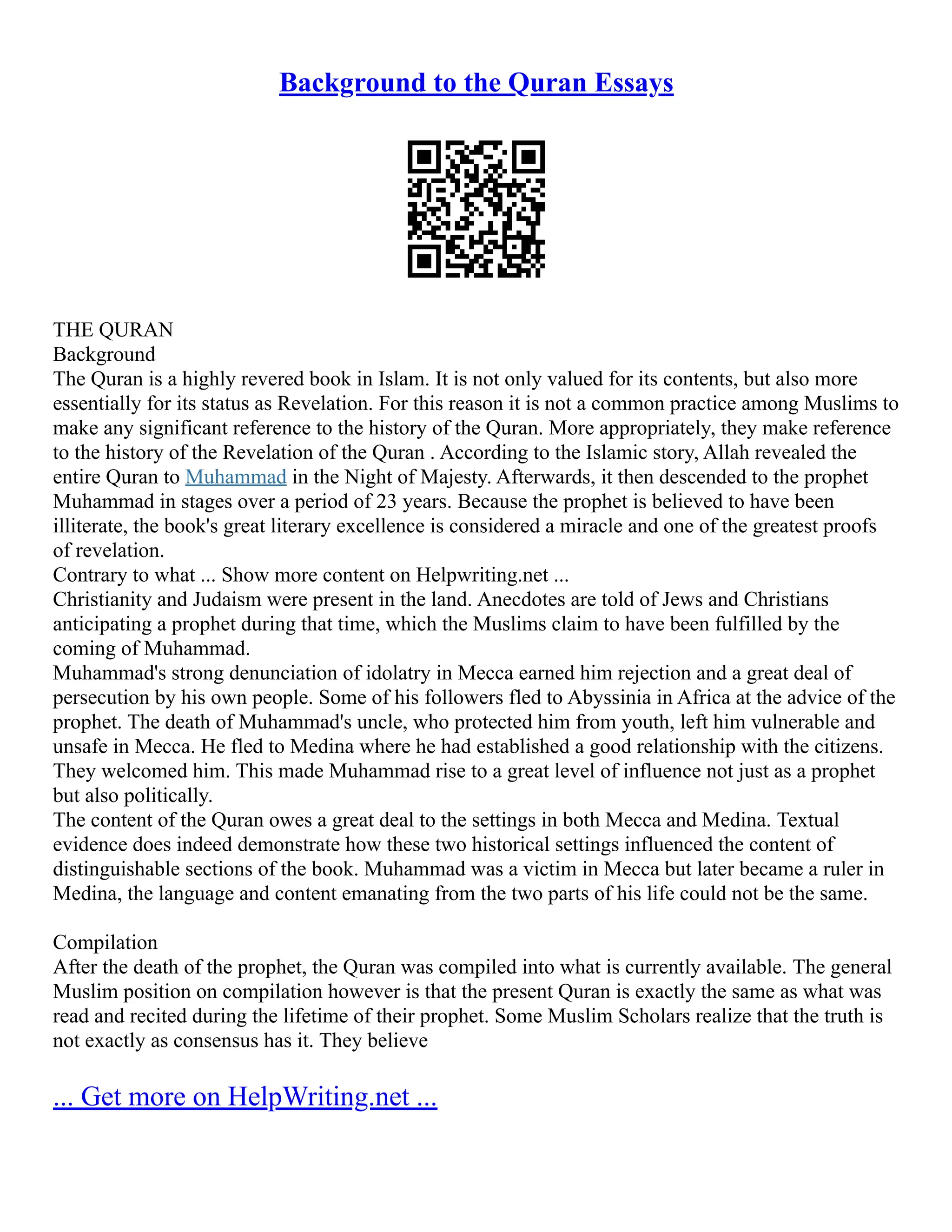 Background to the Quran Essays
THE QURAN
Background
The Quran is a highly revered book in Islam. It is not only valued for its contents, but also more
essentially for its status as Revelation. For this reason it is not a common practice among Muslims to
make any significant reference to the history of the Quran. More appropriately, they make reference
to the history of the Revelation of the Quran . According to the Islamic story, Allah revealed the
entire Quran to Muhammad in the Night of Majesty. Afterwards, it then descended to the prophet
Muhammad in stages over a period of 23 years. Because the prophet is believed to have been
illiterate, the book's great literary excellence is considered a miracle and one of the greatest proofs
of revelation.
Contrary to what ... Show more content on Helpwriting.net ...
Christianity and Judaism were present in the land. Anecdotes are told of Jews and Christians
anticipating a prophet during that time, which the Muslims claim to have been fulfilled by the
coming of Muhammad.
Muhammad's strong denunciation of idolatry in Mecca earned him rejection and a great deal of
persecution by his own people. Some of his followers fled to Abyssinia in Africa at the advice of the
prophet. The death of Muhammad's uncle, who protected him from youth, left him vulnerable and
unsafe in Mecca. He fled to Medina where he had established a good relationship with the citizens.
They welcomed him. This made Muhammad rise to a great level of influence not just as a prophet
but also politically.
The content of the Quran owes a great deal to the settings in both Mecca and Medina. Textual
evidence does indeed demonstrate how these two historical settings influenced the content of
distinguishable sections of the book. Muhammad was a victim in Mecca but later became a ruler in
Medina, the language and content emanating from the two parts of his life could not be the same.
Compilation
After the death of the prophet, the Quran was compiled into what is currently available. The general
Muslim position on compilation however is that the present Quran is exactly the same as what was
read and recited during the lifetime of their prophet. Some Muslim Scholars realize that the truth is
not exactly as consensus has it. They believe
... Get more on HelpWriting.net ...
 