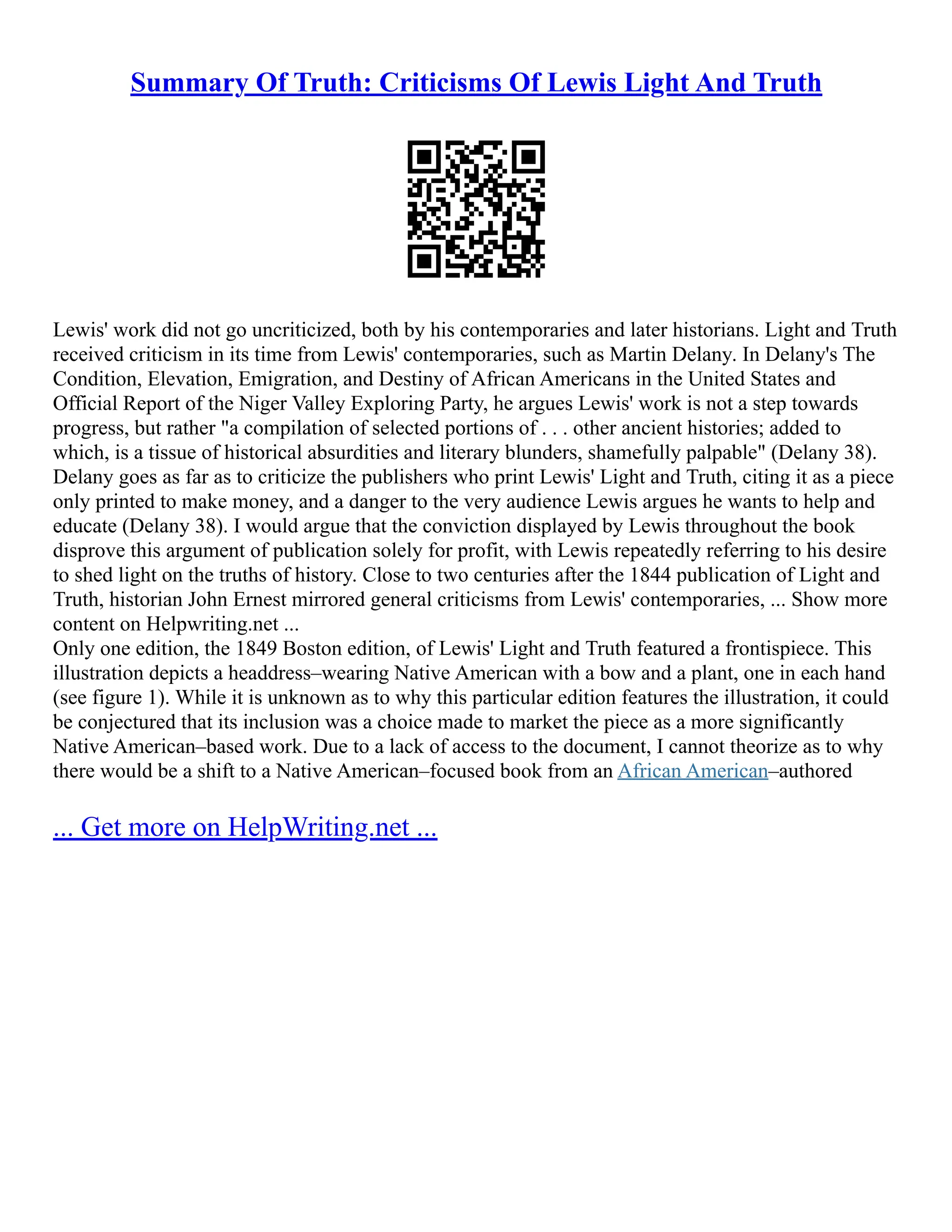 Summary Of Truth: Criticisms Of Lewis Light And Truth
Lewis' work did not go uncriticized, both by his contemporaries and later historians. Light and Truth
received criticism in its time from Lewis' contemporaries, such as Martin Delany. In Delany's The
Condition, Elevation, Emigration, and Destiny of African Americans in the United States and
Official Report of the Niger Valley Exploring Party, he argues Lewis' work is not a step towards
progress, but rather "a compilation of selected portions of . . . other ancient histories; added to
which, is a tissue of historical absurdities and literary blunders, shamefully palpable" (Delany 38).
Delany goes as far as to criticize the publishers who print Lewis' Light and Truth, citing it as a piece
only printed to make money, and a danger to the very audience Lewis argues he wants to help and
educate (Delany 38). I would argue that the conviction displayed by Lewis throughout the book
disprove this argument of publication solely for profit, with Lewis repeatedly referring to his desire
to shed light on the truths of history. Close to two centuries after the 1844 publication of Light and
Truth, historian John Ernest mirrored general criticisms from Lewis' contemporaries, ... Show more
content on Helpwriting.net ...
Only one edition, the 1849 Boston edition, of Lewis' Light and Truth featured a frontispiece. This
illustration depicts a headdress–wearing Native American with a bow and a plant, one in each hand
(see figure 1). While it is unknown as to why this particular edition features the illustration, it could
be conjectured that its inclusion was a choice made to market the piece as a more significantly
Native American–based work. Due to a lack of access to the document, I cannot theorize as to why
there would be a shift to a Native American–focused book from an African American–authored
... Get more on HelpWriting.net ...
 