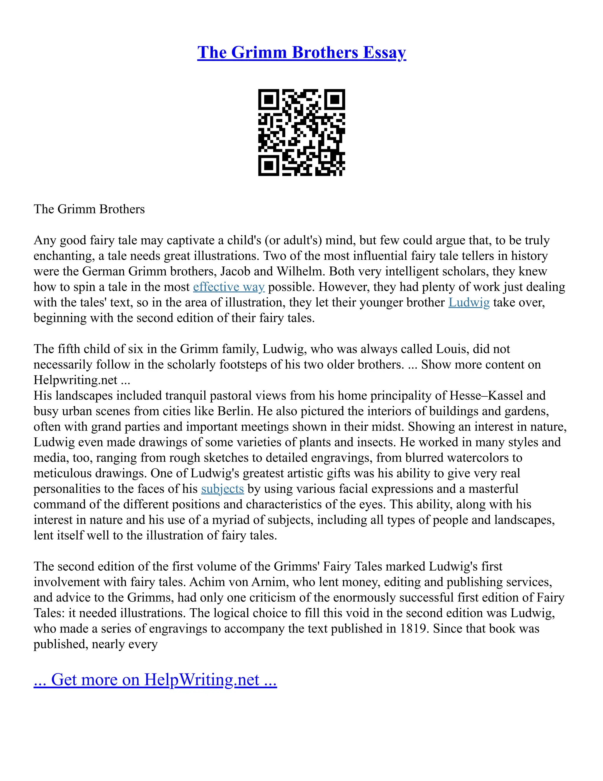 The Grimm Brothers Essay
The Grimm Brothers
Any good fairy tale may captivate a child's (or adult's) mind, but few could argue that, to be truly
enchanting, a tale needs great illustrations. Two of the most influential fairy tale tellers in history
were the German Grimm brothers, Jacob and Wilhelm. Both very intelligent scholars, they knew
how to spin a tale in the most effective way possible. However, they had plenty of work just dealing
with the tales' text, so in the area of illustration, they let their younger brother Ludwig take over,
beginning with the second edition of their fairy tales.
The fifth child of six in the Grimm family, Ludwig, who was always called Louis, did not
necessarily follow in the scholarly footsteps of his two older brothers. ... Show more content on
Helpwriting.net ...
His landscapes included tranquil pastoral views from his home principality of Hesse–Kassel and
busy urban scenes from cities like Berlin. He also pictured the interiors of buildings and gardens,
often with grand parties and important meetings shown in their midst. Showing an interest in nature,
Ludwig even made drawings of some varieties of plants and insects. He worked in many styles and
media, too, ranging from rough sketches to detailed engravings, from blurred watercolors to
meticulous drawings. One of Ludwig's greatest artistic gifts was his ability to give very real
personalities to the faces of his subjects by using various facial expressions and a masterful
command of the different positions and characteristics of the eyes. This ability, along with his
interest in nature and his use of a myriad of subjects, including all types of people and landscapes,
lent itself well to the illustration of fairy tales.
The second edition of the first volume of the Grimms' Fairy Tales marked Ludwig's first
involvement with fairy tales. Achim von Arnim, who lent money, editing and publishing services,
and advice to the Grimms, had only one criticism of the enormously successful first edition of Fairy
Tales: it needed illustrations. The logical choice to fill this void in the second edition was Ludwig,
who made a series of engravings to accompany the text published in 1819. Since that book was
published, nearly every
... Get more on HelpWriting.net ...
 