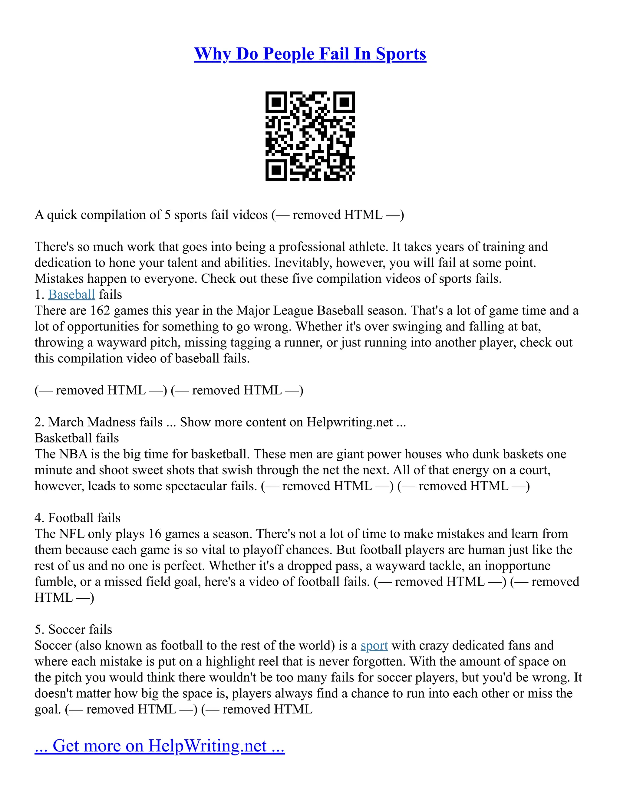 Why Do People Fail In Sports
A quick compilation of 5 sports fail videos (–– removed HTML ––)
There's so much work that goes into being a professional athlete. It takes years of training and
dedication to hone your talent and abilities. Inevitably, however, you will fail at some point.
Mistakes happen to everyone. Check out these five compilation videos of sports fails.
1. Baseball fails
There are 162 games this year in the Major League Baseball season. That's a lot of game time and a
lot of opportunities for something to go wrong. Whether it's over swinging and falling at bat,
throwing a wayward pitch, missing tagging a runner, or just running into another player, check out
this compilation video of baseball fails.
(–– removed HTML ––) (–– removed HTML ––)
2. March Madness fails ... Show more content on Helpwriting.net ...
Basketball fails
The NBA is the big time for basketball. These men are giant power houses who dunk baskets one
minute and shoot sweet shots that swish through the net the next. All of that energy on a court,
however, leads to some spectacular fails. (–– removed HTML ––) (–– removed HTML ––)
4. Football fails
The NFL only plays 16 games a season. There's not a lot of time to make mistakes and learn from
them because each game is so vital to playoff chances. But football players are human just like the
rest of us and no one is perfect. Whether it's a dropped pass, a wayward tackle, an inopportune
fumble, or a missed field goal, here's a video of football fails. (–– removed HTML ––) (–– removed
HTML ––)
5. Soccer fails
Soccer (also known as football to the rest of the world) is a sport with crazy dedicated fans and
where each mistake is put on a highlight reel that is never forgotten. With the amount of space on
the pitch you would think there wouldn't be too many fails for soccer players, but you'd be wrong. It
doesn't matter how big the space is, players always find a chance to run into each other or miss the
goal. (–– removed HTML ––) (–– removed HTML
... Get more on HelpWriting.net ...
 
