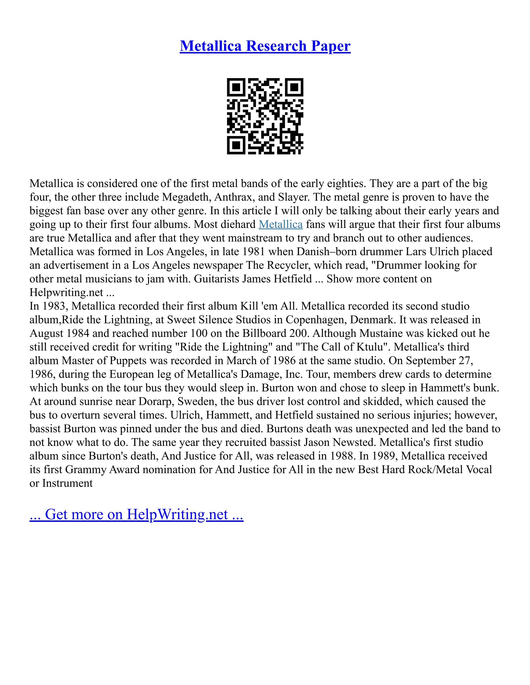 Metallica Research Paper
Metallica is considered one of the first metal bands of the early eighties. They are a part of the big
four, the other three include Megadeth, Anthrax, and Slayer. The metal genre is proven to have the
biggest fan base over any other genre. In this article I will only be talking about their early years and
going up to their first four albums. Most diehard Metallica fans will argue that their first four albums
are true Metallica and after that they went mainstream to try and branch out to other audiences.
Metallica was formed in Los Angeles, in late 1981 when Danish–born drummer Lars Ulrich placed
an advertisement in a Los Angeles newspaper The Recycler, which read, "Drummer looking for
other metal musicians to jam with. Guitarists James Hetfield ... Show more content on
Helpwriting.net ...
In 1983, Metallica recorded their first album Kill 'em All. Metallica recorded its second studio
album,Ride the Lightning, at Sweet Silence Studios in Copenhagen, Denmark. It was released in
August 1984 and reached number 100 on the Billboard 200. Although Mustaine was kicked out he
still received credit for writing "Ride the Lightning" and "The Call of Ktulu". Metallica's third
album Master of Puppets was recorded in March of 1986 at the same studio. On September 27,
1986, during the European leg of Metallica's Damage, Inc. Tour, members drew cards to determine
which bunks on the tour bus they would sleep in. Burton won and chose to sleep in Hammett's bunk.
At around sunrise near Dorarp, Sweden, the bus driver lost control and skidded, which caused the
bus to overturn several times. Ulrich, Hammett, and Hetfield sustained no serious injuries; however,
bassist Burton was pinned under the bus and died. Burtons death was unexpected and led the band to
not know what to do. The same year they recruited bassist Jason Newsted. Metallica's first studio
album since Burton's death, And Justice for All, was released in 1988. In 1989, Metallica received
its first Grammy Award nomination for And Justice for All in the new Best Hard Rock/Metal Vocal
or Instrument
... Get more on HelpWriting.net ...
 