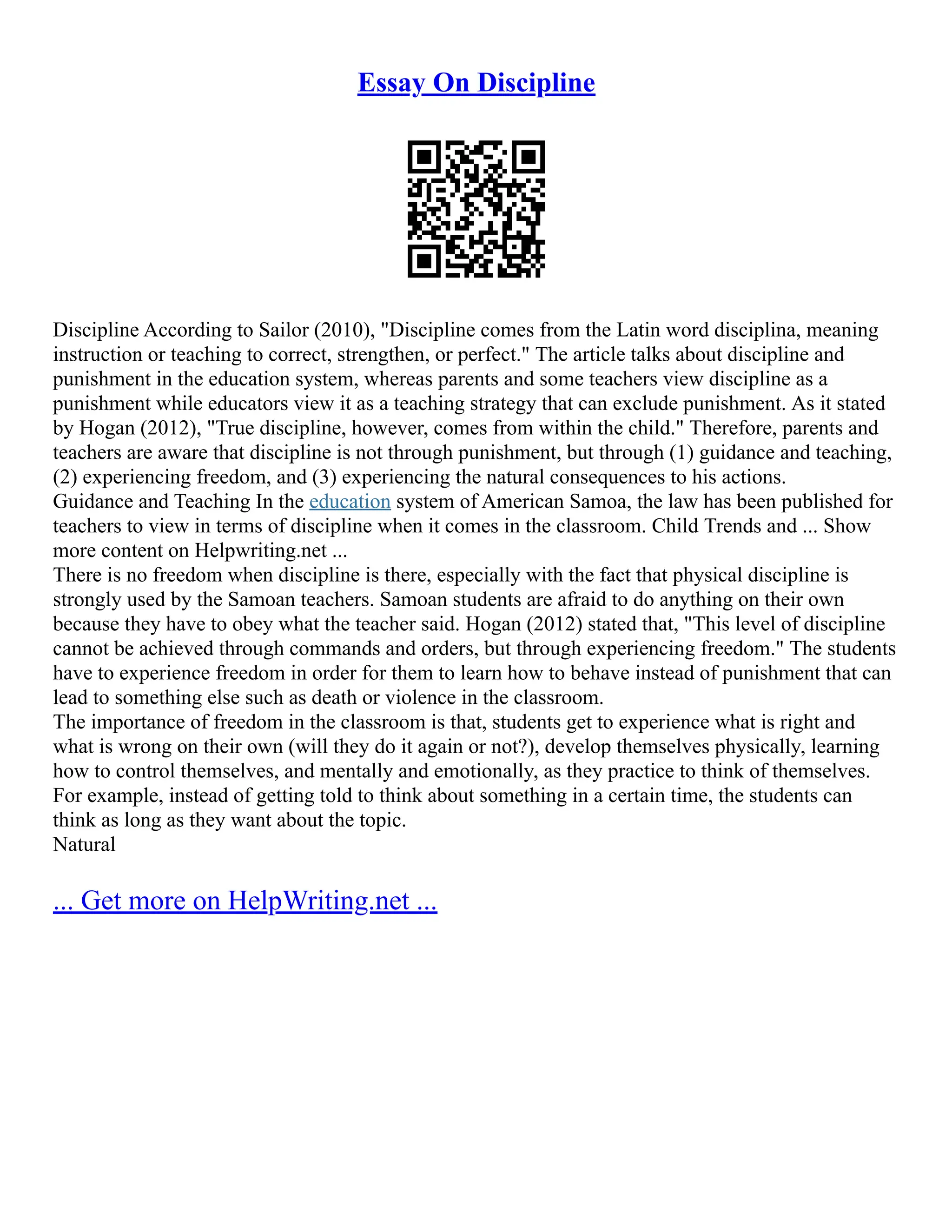 Essay On Discipline
Discipline According to Sailor (2010), "Discipline comes from the Latin word disciplina, meaning
instruction or teaching to correct, strengthen, or perfect." The article talks about discipline and
punishment in the education system, whereas parents and some teachers view discipline as a
punishment while educators view it as a teaching strategy that can exclude punishment. As it stated
by Hogan (2012), "True discipline, however, comes from within the child." Therefore, parents and
teachers are aware that discipline is not through punishment, but through (1) guidance and teaching,
(2) experiencing freedom, and (3) experiencing the natural consequences to his actions.
Guidance and Teaching In the education system of American Samoa, the law has been published for
teachers to view in terms of discipline when it comes in the classroom. Child Trends and ... Show
more content on Helpwriting.net ...
There is no freedom when discipline is there, especially with the fact that physical discipline is
strongly used by the Samoan teachers. Samoan students are afraid to do anything on their own
because they have to obey what the teacher said. Hogan (2012) stated that, "This level of discipline
cannot be achieved through commands and orders, but through experiencing freedom." The students
have to experience freedom in order for them to learn how to behave instead of punishment that can
lead to something else such as death or violence in the classroom.
The importance of freedom in the classroom is that, students get to experience what is right and
what is wrong on their own (will they do it again or not?), develop themselves physically, learning
how to control themselves, and mentally and emotionally, as they practice to think of themselves.
For example, instead of getting told to think about something in a certain time, the students can
think as long as they want about the topic.
Natural
... Get more on HelpWriting.net ...
 