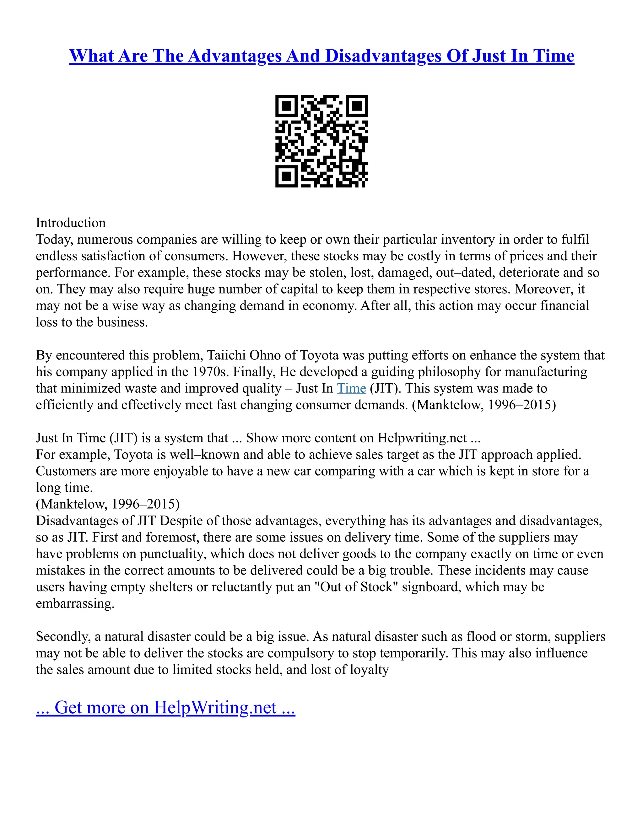 What Are The Advantages And Disadvantages Of Just In Time
Introduction
Today, numerous companies are willing to keep or own their particular inventory in order to fulfil
endless satisfaction of consumers. However, these stocks may be costly in terms of prices and their
performance. For example, these stocks may be stolen, lost, damaged, out–dated, deteriorate and so
on. They may also require huge number of capital to keep them in respective stores. Moreover, it
may not be a wise way as changing demand in economy. After all, this action may occur financial
loss to the business.
By encountered this problem, Taiichi Ohno of Toyota was putting efforts on enhance the system that
his company applied in the 1970s. Finally, He developed a guiding philosophy for manufacturing
that minimized waste and improved quality – Just In Time (JIT). This system was made to
efficiently and effectively meet fast changing consumer demands. (Manktelow, 1996–2015)
Just In Time (JIT) is a system that ... Show more content on Helpwriting.net ...
For example, Toyota is well–known and able to achieve sales target as the JIT approach applied.
Customers are more enjoyable to have a new car comparing with a car which is kept in store for a
long time.
(Manktelow, 1996–2015)
Disadvantages of JIT Despite of those advantages, everything has its advantages and disadvantages,
so as JIT. First and foremost, there are some issues on delivery time. Some of the suppliers may
have problems on punctuality, which does not deliver goods to the company exactly on time or even
mistakes in the correct amounts to be delivered could be a big trouble. These incidents may cause
users having empty shelters or reluctantly put an "Out of Stock" signboard, which may be
embarrassing.
Secondly, a natural disaster could be a big issue. As natural disaster such as flood or storm, suppliers
may not be able to deliver the stocks are compulsory to stop temporarily. This may also influence
the sales amount due to limited stocks held, and lost of loyalty
... Get more on HelpWriting.net ...
 