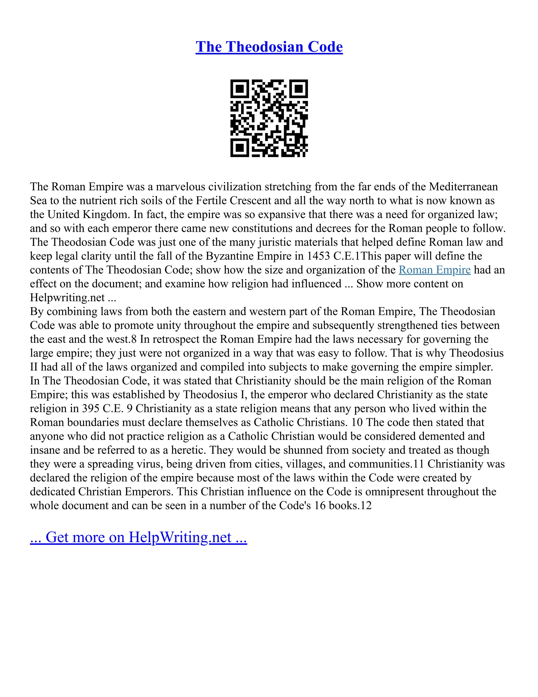 The Theodosian Code
The Roman Empire was a marvelous civilization stretching from the far ends of the Mediterranean
Sea to the nutrient rich soils of the Fertile Crescent and all the way north to what is now known as
the United Kingdom. In fact, the empire was so expansive that there was a need for organized law;
and so with each emperor there came new constitutions and decrees for the Roman people to follow.
The Theodosian Code was just one of the many juristic materials that helped define Roman law and
keep legal clarity until the fall of the Byzantine Empire in 1453 C.E.1This paper will define the
contents of The Theodosian Code; show how the size and organization of the Roman Empire had an
effect on the document; and examine how religion had influenced ... Show more content on
Helpwriting.net ...
By combining laws from both the eastern and western part of the Roman Empire, The Theodosian
Code was able to promote unity throughout the empire and subsequently strengthened ties between
the east and the west.8 In retrospect the Roman Empire had the laws necessary for governing the
large empire; they just were not organized in a way that was easy to follow. That is why Theodosius
II had all of the laws organized and compiled into subjects to make governing the empire simpler.
In The Theodosian Code, it was stated that Christianity should be the main religion of the Roman
Empire; this was established by Theodosius I, the emperor who declared Christianity as the state
religion in 395 C.E. 9 Christianity as a state religion means that any person who lived within the
Roman boundaries must declare themselves as Catholic Christians. 10 The code then stated that
anyone who did not practice religion as a Catholic Christian would be considered demented and
insane and be referred to as a heretic. They would be shunned from society and treated as though
they were a spreading virus, being driven from cities, villages, and communities.11 Christianity was
declared the religion of the empire because most of the laws within the Code were created by
dedicated Christian Emperors. This Christian influence on the Code is omnipresent throughout the
whole document and can be seen in a number of the Code's 16 books.12
... Get more on HelpWriting.net ...
 