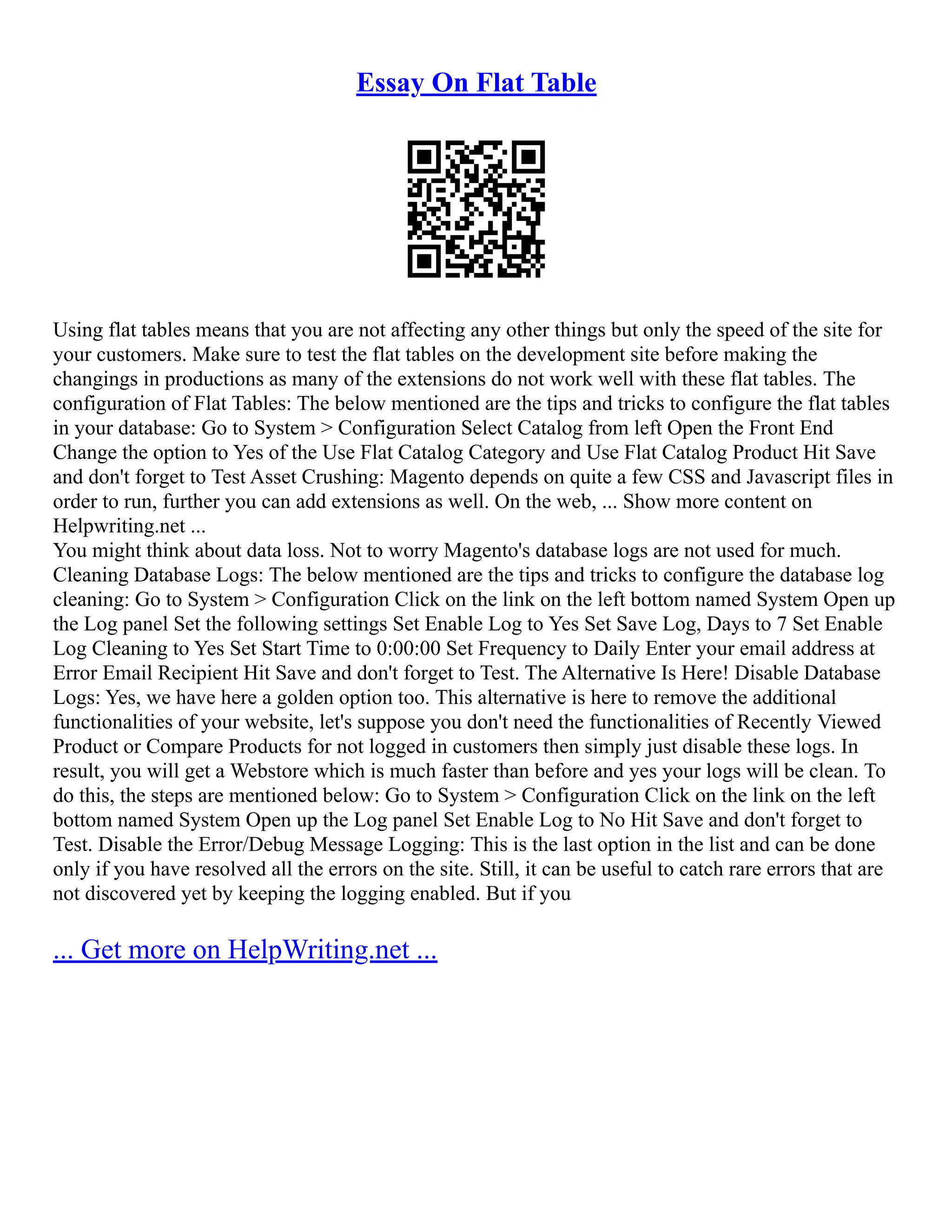 Essay On Flat Table
Using flat tables means that you are not affecting any other things but only the speed of the site for
your customers. Make sure to test the flat tables on the development site before making the
changings in productions as many of the extensions do not work well with these flat tables. The
configuration of Flat Tables: The below mentioned are the tips and tricks to configure the flat tables
in your database: Go to System > Configuration Select Catalog from left Open the Front End
Change the option to Yes of the Use Flat Catalog Category and Use Flat Catalog Product Hit Save
and don't forget to Test Asset Crushing: Magento depends on quite a few CSS and Javascript files in
order to run, further you can add extensions as well. On the web, ... Show more content on
Helpwriting.net ...
You might think about data loss. Not to worry Magento's database logs are not used for much.
Cleaning Database Logs: The below mentioned are the tips and tricks to configure the database log
cleaning: Go to System > Configuration Click on the link on the left bottom named System Open up
the Log panel Set the following settings Set Enable Log to Yes Set Save Log, Days to 7 Set Enable
Log Cleaning to Yes Set Start Time to 0:00:00 Set Frequency to Daily Enter your email address at
Error Email Recipient Hit Save and don't forget to Test. The Alternative Is Here! Disable Database
Logs: Yes, we have here a golden option too. This alternative is here to remove the additional
functionalities of your website, let's suppose you don't need the functionalities of Recently Viewed
Product or Compare Products for not logged in customers then simply just disable these logs. In
result, you will get a Webstore which is much faster than before and yes your logs will be clean. To
do this, the steps are mentioned below: Go to System > Configuration Click on the link on the left
bottom named System Open up the Log panel Set Enable Log to No Hit Save and don't forget to
Test. Disable the Error/Debug Message Logging: This is the last option in the list and can be done
only if you have resolved all the errors on the site. Still, it can be useful to catch rare errors that are
not discovered yet by keeping the logging enabled. But if you
... Get more on HelpWriting.net ...
 