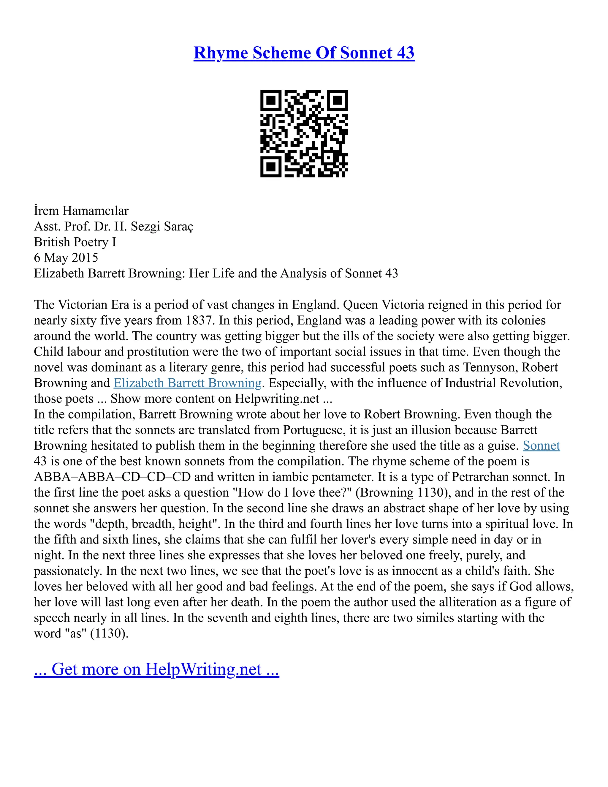 Rhyme Scheme Of Sonnet 43
İrem Hamamcılar
Asst. Prof. Dr. H. Sezgi Saraç
British Poetry I
6 May 2015
Elizabeth Barrett Browning: Her Life and the Analysis of Sonnet 43
The Victorian Era is a period of vast changes in England. Queen Victoria reigned in this period for
nearly sixty five years from 1837. In this period, England was a leading power with its colonies
around the world. The country was getting bigger but the ills of the society were also getting bigger.
Child labour and prostitution were the two of important social issues in that time. Even though the
novel was dominant as a literary genre, this period had successful poets such as Tennyson, Robert
Browning and Elizabeth Barrett Browning. Especially, with the influence of Industrial Revolution,
those poets ... Show more content on Helpwriting.net ...
In the compilation, Barrett Browning wrote about her love to Robert Browning. Even though the
title refers that the sonnets are translated from Portuguese, it is just an illusion because Barrett
Browning hesitated to publish them in the beginning therefore she used the title as a guise. Sonnet
43 is one of the best known sonnets from the compilation. The rhyme scheme of the poem is
ABBA–ABBA–CD–CD–CD and written in iambic pentameter. It is a type of Petrarchan sonnet. In
the first line the poet asks a question "How do I love thee?" (Browning 1130), and in the rest of the
sonnet she answers her question. In the second line she draws an abstract shape of her love by using
the words "depth, breadth, height". In the third and fourth lines her love turns into a spiritual love. In
the fifth and sixth lines, she claims that she can fulfil her lover's every simple need in day or in
night. In the next three lines she expresses that she loves her beloved one freely, purely, and
passionately. In the next two lines, we see that the poet's love is as innocent as a child's faith. She
loves her beloved with all her good and bad feelings. At the end of the poem, she says if God allows,
her love will last long even after her death. In the poem the author used the alliteration as a figure of
speech nearly in all lines. In the seventh and eighth lines, there are two similes starting with the
word "as" (1130).
... Get more on HelpWriting.net ...
 