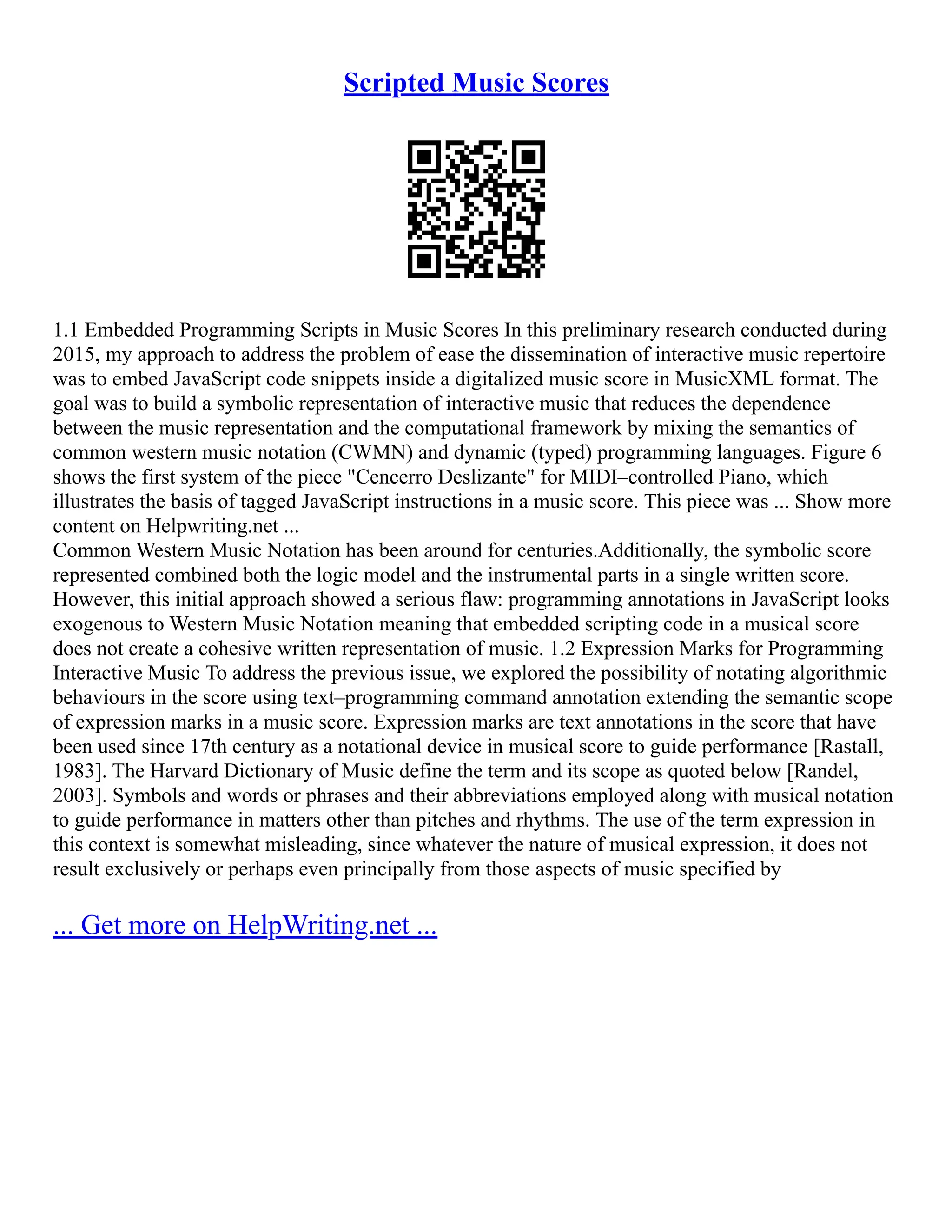 Scripted Music Scores
1.1 Embedded Programming Scripts in Music Scores In this preliminary research conducted during
2015, my approach to address the problem of ease the dissemination of interactive music repertoire
was to embed JavaScript code snippets inside a digitalized music score in MusicXML format. The
goal was to build a symbolic representation of interactive music that reduces the dependence
between the music representation and the computational framework by mixing the semantics of
common western music notation (CWMN) and dynamic (typed) programming languages. Figure 6
shows the first system of the piece "Cencerro Deslizante" for MIDI–controlled Piano, which
illustrates the basis of tagged JavaScript instructions in a music score. This piece was ... Show more
content on Helpwriting.net ...
Common Western Music Notation has been around for centuries.Additionally, the symbolic score
represented combined both the logic model and the instrumental parts in a single written score.
However, this initial approach showed a serious flaw: programming annotations in JavaScript looks
exogenous to Western Music Notation meaning that embedded scripting code in a musical score
does not create a cohesive written representation of music. 1.2 Expression Marks for Programming
Interactive Music To address the previous issue, we explored the possibility of notating algorithmic
behaviours in the score using text–programming command annotation extending the semantic scope
of expression marks in a music score. Expression marks are text annotations in the score that have
been used since 17th century as a notational device in musical score to guide performance [Rastall,
1983]. The Harvard Dictionary of Music define the term and its scope as quoted below [Randel,
2003]. Symbols and words or phrases and their abbreviations employed along with musical notation
to guide performance in matters other than pitches and rhythms. The use of the term expression in
this context is somewhat misleading, since whatever the nature of musical expression, it does not
result exclusively or perhaps even principally from those aspects of music specified by
... Get more on HelpWriting.net ...
 