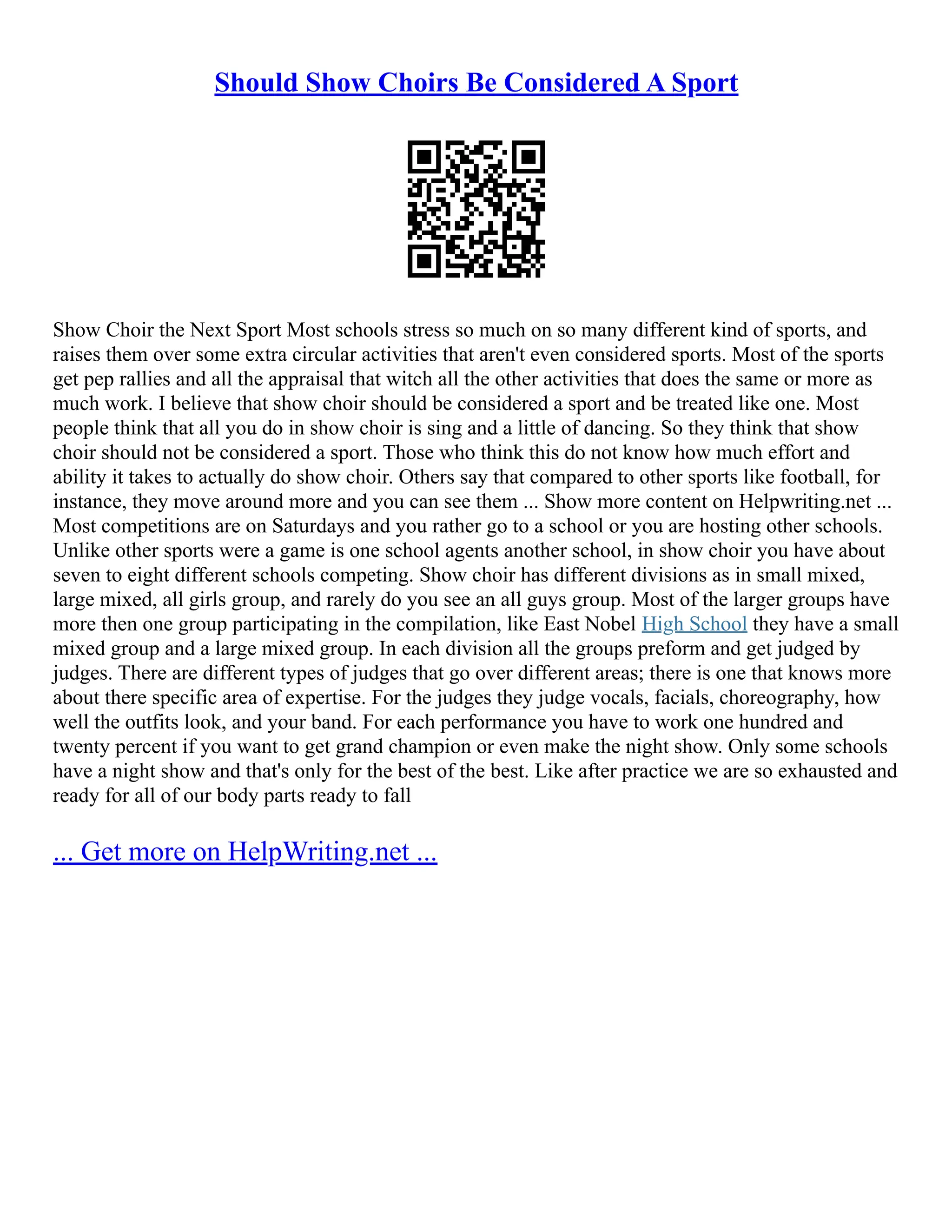 Should Show Choirs Be Considered A Sport
Show Choir the Next Sport Most schools stress so much on so many different kind of sports, and
raises them over some extra circular activities that aren't even considered sports. Most of the sports
get pep rallies and all the appraisal that witch all the other activities that does the same or more as
much work. I believe that show choir should be considered a sport and be treated like one. Most
people think that all you do in show choir is sing and a little of dancing. So they think that show
choir should not be considered a sport. Those who think this do not know how much effort and
ability it takes to actually do show choir. Others say that compared to other sports like football, for
instance, they move around more and you can see them ... Show more content on Helpwriting.net ...
Most competitions are on Saturdays and you rather go to a school or you are hosting other schools.
Unlike other sports were a game is one school agents another school, in show choir you have about
seven to eight different schools competing. Show choir has different divisions as in small mixed,
large mixed, all girls group, and rarely do you see an all guys group. Most of the larger groups have
more then one group participating in the compilation, like East Nobel High School they have a small
mixed group and a large mixed group. In each division all the groups preform and get judged by
judges. There are different types of judges that go over different areas; there is one that knows more
about there specific area of expertise. For the judges they judge vocals, facials, choreography, how
well the outfits look, and your band. For each performance you have to work one hundred and
twenty percent if you want to get grand champion or even make the night show. Only some schools
have a night show and that's only for the best of the best. Like after practice we are so exhausted and
ready for all of our body parts ready to fall
... Get more on HelpWriting.net ...
 