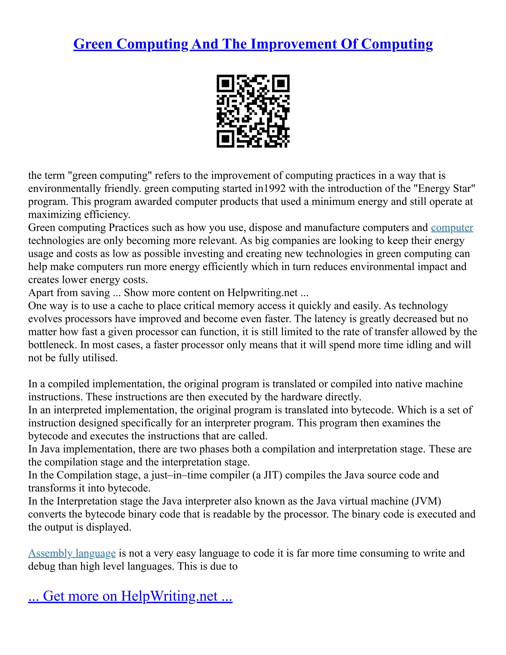 Green Computing And The Improvement Of Computing
the term "green computing" refers to the improvement of computing practices in a way that is
environmentally friendly. green computing started in1992 with the introduction of the "Energy Star"
program. This program awarded computer products that used a minimum energy and still operate at
maximizing efficiency.
Green computing Practices such as how you use, dispose and manufacture computers and computer
technologies are only becoming more relevant. As big companies are looking to keep their energy
usage and costs as low as possible investing and creating new technologies in green computing can
help make computers run more energy efficiently which in turn reduces environmental impact and
creates lower energy costs.
Apart from saving ... Show more content on Helpwriting.net ...
One way is to use a cache to place critical memory access it quickly and easily. As technology
evolves processors have improved and become even faster. The latency is greatly decreased but no
matter how fast a given processor can function, it is still limited to the rate of transfer allowed by the
bottleneck. In most cases, a faster processor only means that it will spend more time idling and will
not be fully utilised.
In a compiled implementation, the original program is translated or compiled into native machine
instructions. These instructions are then executed by the hardware directly.
In an interpreted implementation, the original program is translated into bytecode. Which is a set of
instruction designed specifically for an interpreter program. This program then examines the
bytecode and executes the instructions that are called.
In Java implementation, there are two phases both a compilation and interpretation stage. These are
the compilation stage and the interpretation stage.
In the Compilation stage, a just–in–time compiler (a JIT) compiles the Java source code and
transforms it into bytecode.
In the Interpretation stage the Java interpreter also known as the Java virtual machine (JVM)
converts the bytecode binary code that is readable by the processor. The binary code is executed and
the output is displayed.
Assembly language is not a very easy language to code it is far more time consuming to write and
debug than high level languages. This is due to
... Get more on HelpWriting.net ...
 