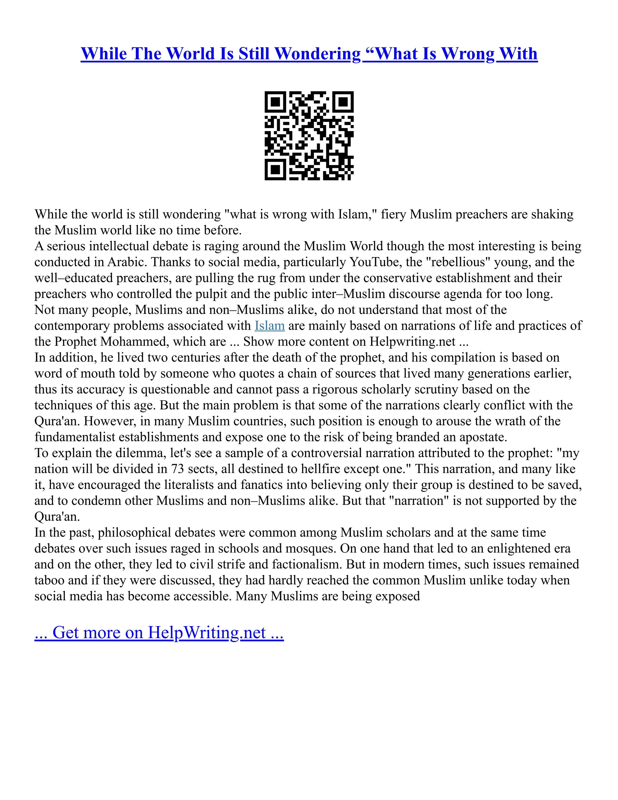 While The World Is Still Wondering “What Is Wrong With
While the world is still wondering "what is wrong with Islam," fiery Muslim preachers are shaking
the Muslim world like no time before.
A serious intellectual debate is raging around the Muslim World though the most interesting is being
conducted in Arabic. Thanks to social media, particularly YouTube, the "rebellious" young, and the
well–educated preachers, are pulling the rug from under the conservative establishment and their
preachers who controlled the pulpit and the public inter–Muslim discourse agenda for too long.
Not many people, Muslims and non–Muslims alike, do not understand that most of the
contemporary problems associated with Islam are mainly based on narrations of life and practices of
the Prophet Mohammed, which are ... Show more content on Helpwriting.net ...
In addition, he lived two centuries after the death of the prophet, and his compilation is based on
word of mouth told by someone who quotes a chain of sources that lived many generations earlier,
thus its accuracy is questionable and cannot pass a rigorous scholarly scrutiny based on the
techniques of this age. But the main problem is that some of the narrations clearly conflict with the
Qura'an. However, in many Muslim countries, such position is enough to arouse the wrath of the
fundamentalist establishments and expose one to the risk of being branded an apostate.
To explain the dilemma, let's see a sample of a controversial narration attributed to the prophet: "my
nation will be divided in 73 sects, all destined to hellfire except one." This narration, and many like
it, have encouraged the literalists and fanatics into believing only their group is destined to be saved,
and to condemn other Muslims and non–Muslims alike. But that "narration" is not supported by the
Qura'an.
In the past, philosophical debates were common among Muslim scholars and at the same time
debates over such issues raged in schools and mosques. On one hand that led to an enlightened era
and on the other, they led to civil strife and factionalism. But in modern times, such issues remained
taboo and if they were discussed, they had hardly reached the common Muslim unlike today when
social media has become accessible. Many Muslims are being exposed
... Get more on HelpWriting.net ...
 