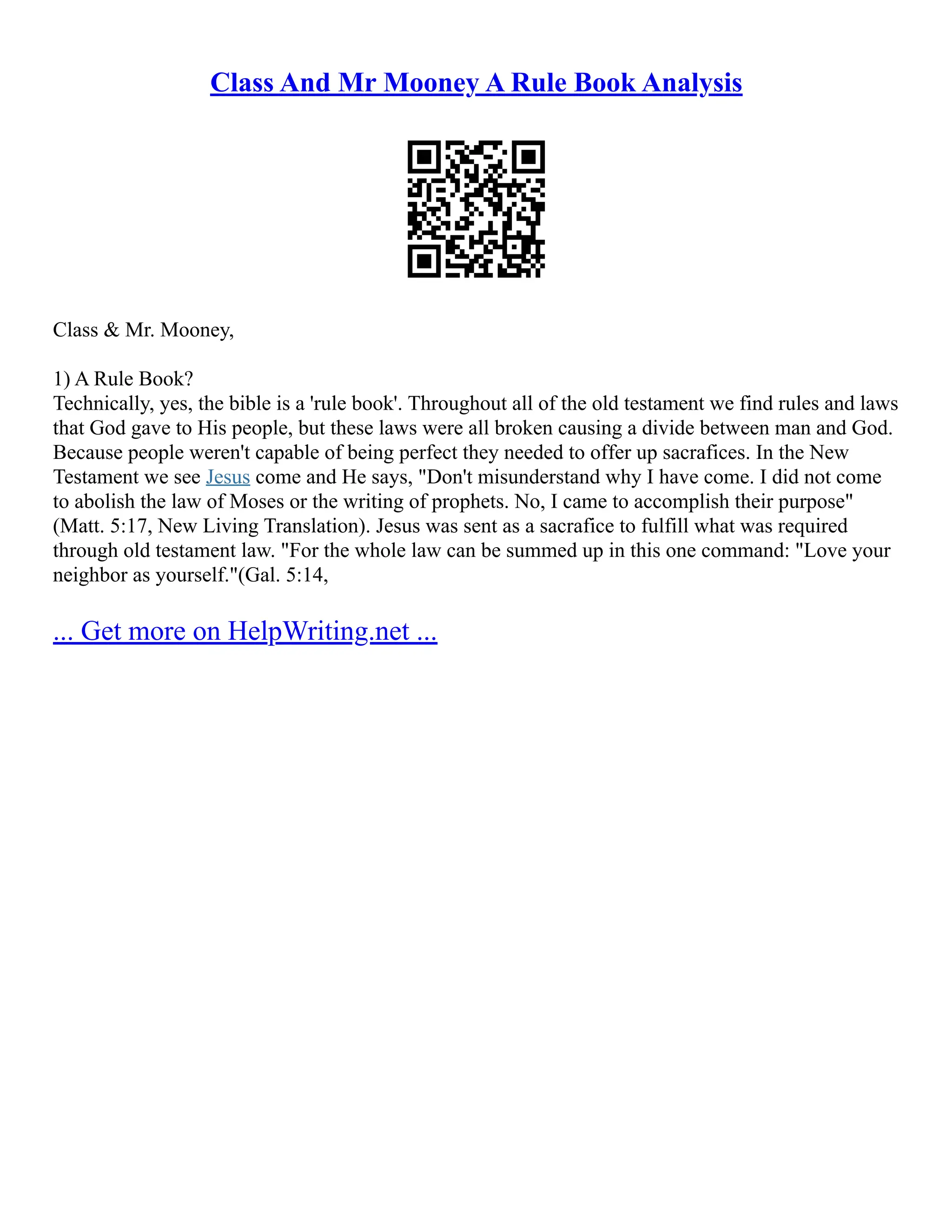 Class And Mr Mooney A Rule Book Analysis
Class & Mr. Mooney,
1) A Rule Book?
Technically, yes, the bible is a 'rule book'. Throughout all of the old testament we find rules and laws
that God gave to His people, but these laws were all broken causing a divide between man and God.
Because people weren't capable of being perfect they needed to offer up sacrafices. In the New
Testament we see Jesus come and He says, "Don't misunderstand why I have come. I did not come
to abolish the law of Moses or the writing of prophets. No, I came to accomplish their purpose"
(Matt. 5:17, New Living Translation). Jesus was sent as a sacrafice to fulfill what was required
through old testament law. "For the whole law can be summed up in this one command: "Love your
neighbor as yourself."(Gal. 5:14,
... Get more on HelpWriting.net ...
 