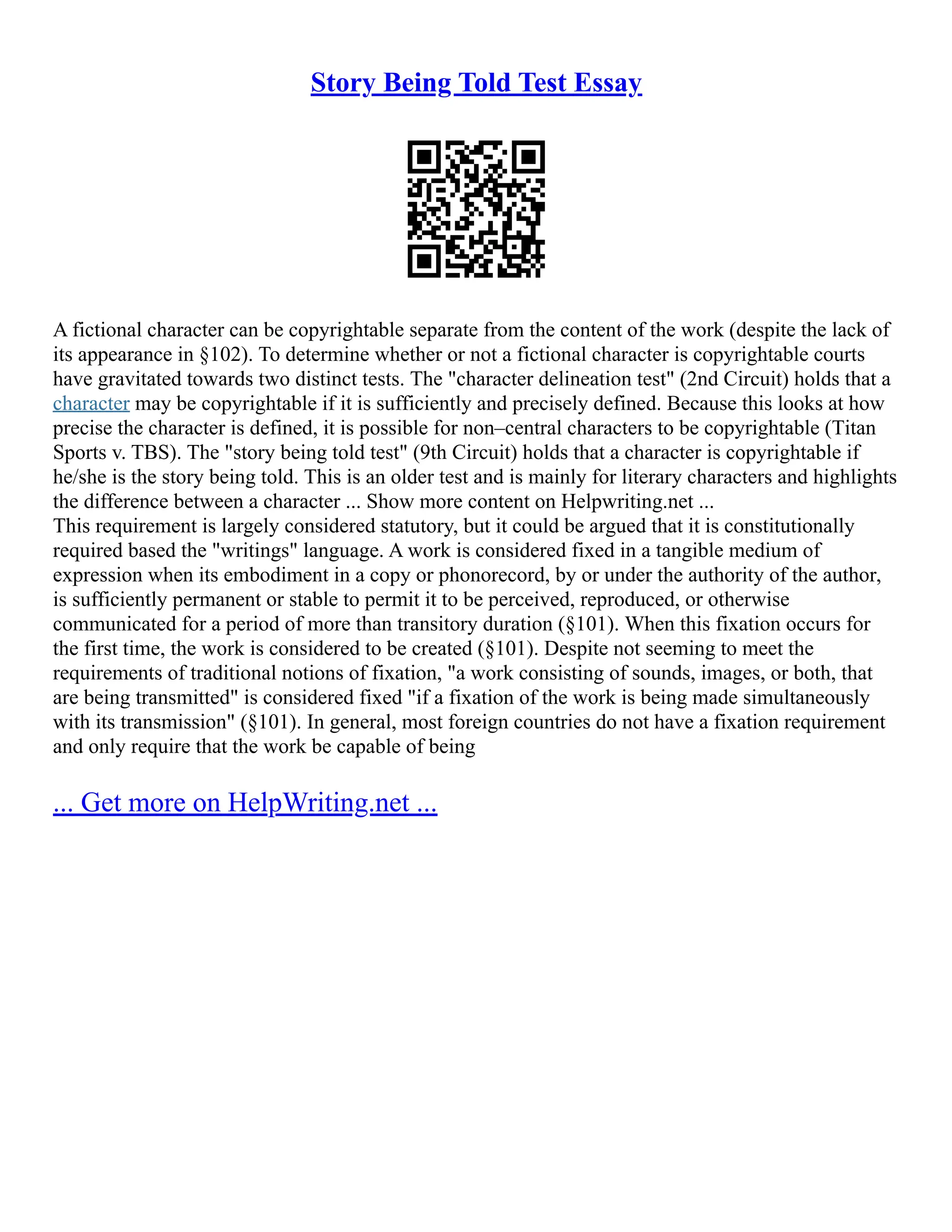 Story Being Told Test Essay
A fictional character can be copyrightable separate from the content of the work (despite the lack of
its appearance in §102). To determine whether or not a fictional character is copyrightable courts
have gravitated towards two distinct tests. The "character delineation test" (2nd Circuit) holds that a
character may be copyrightable if it is sufficiently and precisely defined. Because this looks at how
precise the character is defined, it is possible for non–central characters to be copyrightable (Titan
Sports v. TBS). The "story being told test" (9th Circuit) holds that a character is copyrightable if
he/she is the story being told. This is an older test and is mainly for literary characters and highlights
the difference between a character ... Show more content on Helpwriting.net ...
This requirement is largely considered statutory, but it could be argued that it is constitutionally
required based the "writings" language. A work is considered fixed in a tangible medium of
expression when its embodiment in a copy or phonorecord, by or under the authority of the author,
is sufficiently permanent or stable to permit it to be perceived, reproduced, or otherwise
communicated for a period of more than transitory duration (§101). When this fixation occurs for
the first time, the work is considered to be created (§101). Despite not seeming to meet the
requirements of traditional notions of fixation, "a work consisting of sounds, images, or both, that
are being transmitted" is considered fixed "if a fixation of the work is being made simultaneously
with its transmission" (§101). In general, most foreign countries do not have a fixation requirement
and only require that the work be capable of being
... Get more on HelpWriting.net ...
 
