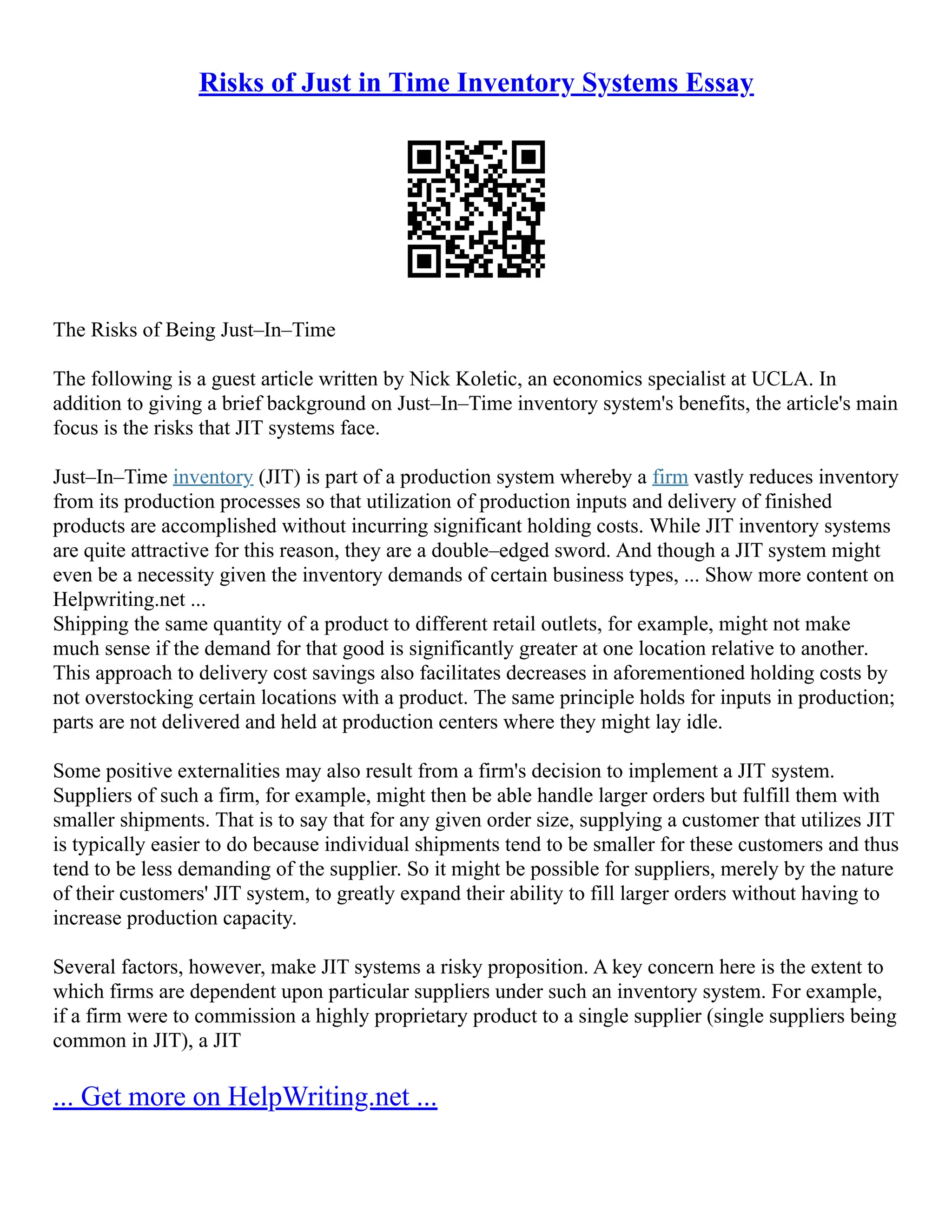 Risks of Just in Time Inventory Systems Essay
The Risks of Being Just–In–Time
The following is a guest article written by Nick Koletic, an economics specialist at UCLA. In
addition to giving a brief background on Just–In–Time inventory system's benefits, the article's main
focus is the risks that JIT systems face.
Just–In–Time inventory (JIT) is part of a production system whereby a firm vastly reduces inventory
from its production processes so that utilization of production inputs and delivery of finished
products are accomplished without incurring significant holding costs. While JIT inventory systems
are quite attractive for this reason, they are a double–edged sword. And though a JIT system might
even be a necessity given the inventory demands of certain business types, ... Show more content on
Helpwriting.net ...
Shipping the same quantity of a product to different retail outlets, for example, might not make
much sense if the demand for that good is significantly greater at one location relative to another.
This approach to delivery cost savings also facilitates decreases in aforementioned holding costs by
not overstocking certain locations with a product. The same principle holds for inputs in production;
parts are not delivered and held at production centers where they might lay idle.
Some positive externalities may also result from a firm's decision to implement a JIT system.
Suppliers of such a firm, for example, might then be able handle larger orders but fulfill them with
smaller shipments. That is to say that for any given order size, supplying a customer that utilizes JIT
is typically easier to do because individual shipments tend to be smaller for these customers and thus
tend to be less demanding of the supplier. So it might be possible for suppliers, merely by the nature
of their customers' JIT system, to greatly expand their ability to fill larger orders without having to
increase production capacity.
Several factors, however, make JIT systems a risky proposition. A key concern here is the extent to
which firms are dependent upon particular suppliers under such an inventory system. For example,
if a firm were to commission a highly proprietary product to a single supplier (single suppliers being
common in JIT), a JIT
... Get more on HelpWriting.net ...
 