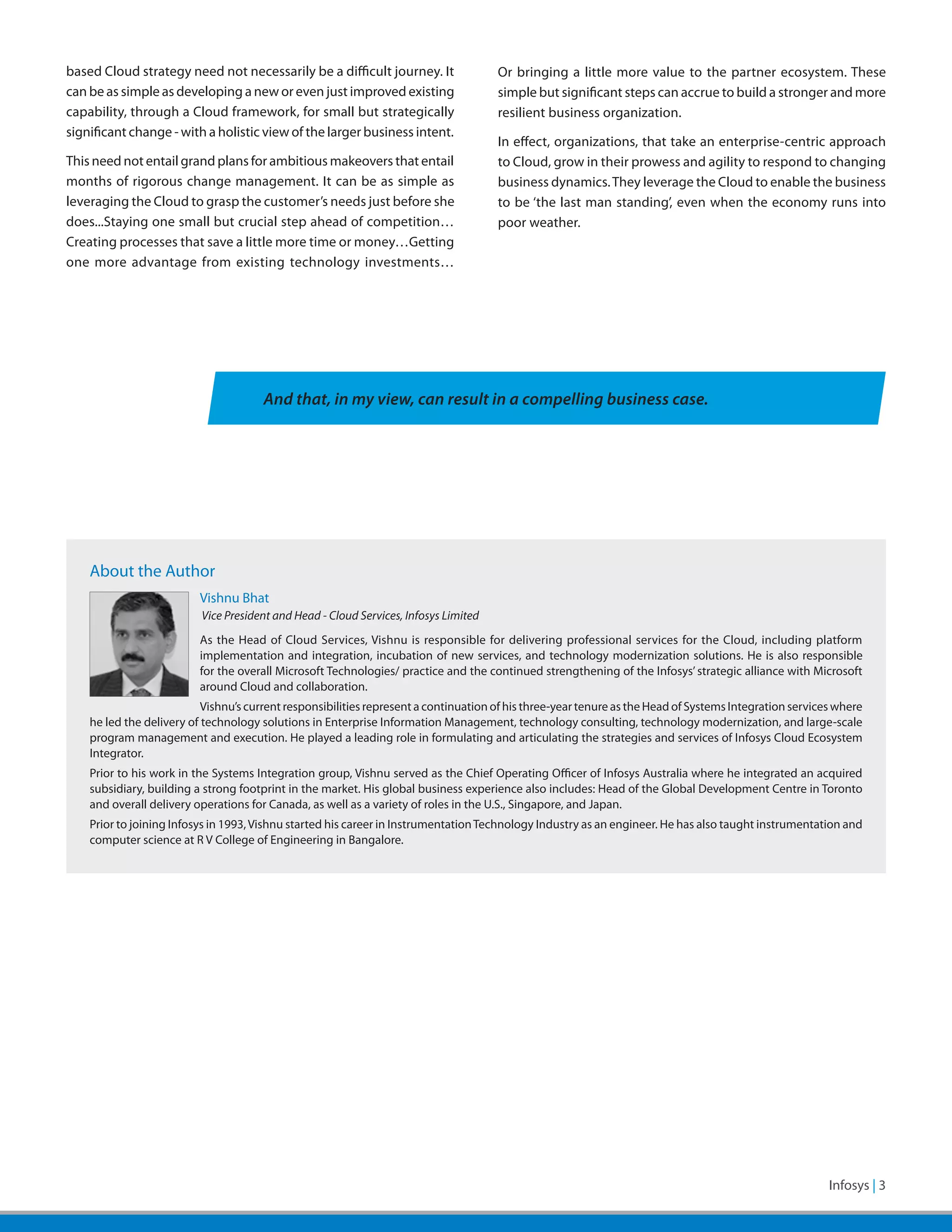 based Cloud strategy need not necessarily be a difficult journey. It                   Or bringing a little more value to the partner ecosystem. These
can be as simple as developing a new or even just improved existing                    simple but significant steps can accrue to build a stronger and more
capability, through a Cloud framework, for small but strategically                     resilient business organization.
significant change - with a holistic view of the larger business intent.
                                                                                       In effect, organizations, that take an enterprise-centric approach
This need not entail grand plans for ambitious makeovers that entail                   to Cloud, grow in their prowess and agility to respond to changing
months of rigorous change management. It can be as simple as                           business dynamics. They leverage the Cloud to enable the business
leveraging the Cloud to grasp the customer’s needs just before she                     to be ‘the last man standing’, even when the economy runs into
does...Staying one small but crucial step ahead of competition…                        poor weather.
Creating processes that save a little more time or money…Getting
one more advantage from existing technology investments…




                                       And that, in my view, can result in a compelling business case.




    About the Author
                          Vishnu Bhat
                          	Vice President and Head - Cloud Services, Infosys Limited
                          As the Head of Cloud Services, Vishnu is responsible for delivering professional services for the Cloud, including platform
                          implementation and integration, incubation of new services, and technology modernization solutions. He is also responsible
                          for the overall Microsoft Technologies/ practice and the continued strengthening of the Infosys’ strategic alliance with Microsoft
                          around Cloud and collaboration.
                           Vishnu’s current responsibilities represent a continuation of his three-year tenure as the Head of Systems Integration services where
    he led the delivery of technology solutions in Enterprise Information Management, technology consulting, technology modernization, and large-scale
    program management and execution. He played a leading role in formulating and articulating the strategies and services of Infosys Cloud Ecosystem
    Integrator.
    Prior to his work in the Systems Integration group, Vishnu served as the Chief Operating Officer of Infosys Australia where he integrated an acquired
    subsidiary, building a strong footprint in the market. His global business experience also includes: Head of the Global Development Centre in Toronto
    and overall delivery operations for Canada, as well as a variety of roles in the U.S., Singapore, and Japan.
    Prior to joining Infosys in 1993, Vishnu started his career in Instrumentation Technology Industry as an engineer. He has also taught instrumentation and
    computer science at R V College of Engineering in Bangalore.




                                                                                                                                        Infosys – White Paper | 3
 