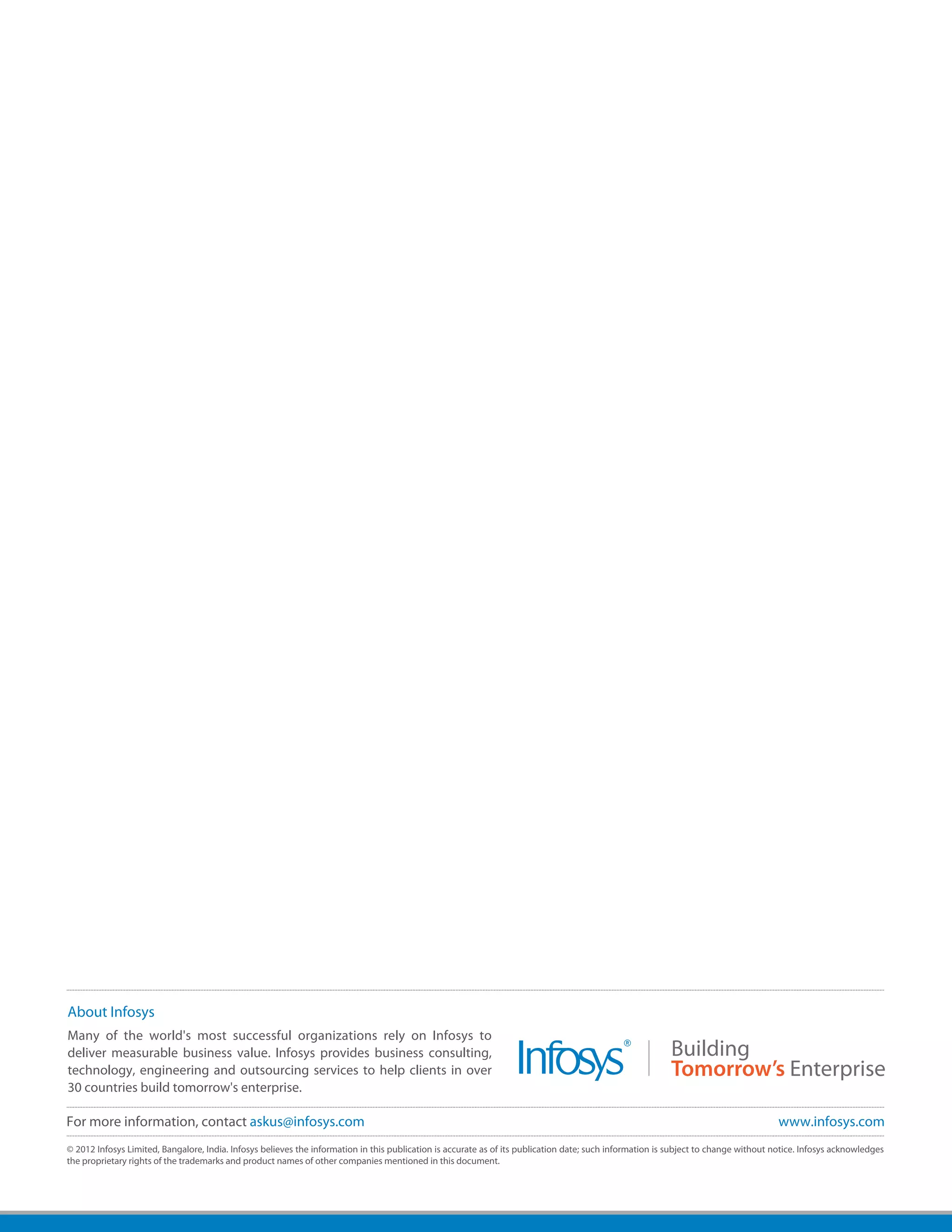 About Infosys
Many of the world's most successful organizations rely on Infosys to
deliver measurable business value. Infosys provides business consulting,
technology, engineering and outsourcing services to help clients in over
30 countries build tomorrow's enterprise.

For more information, contact askus@infosys.com                                                                                                                                       www.infosys.com
© 2012 Infosys Limited, Bangalore, India. Infosys believes the information in this publication is accurate as of its publication date; such information is subject to change without notice. Infosys acknowledges
the proprietary rights of the trademarks and product names of other companies mentioned in this document.
 