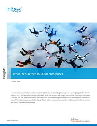 White Paper




                      What I see, in the Cloud, for enterprises

                   - Vishnu Bhat




                   Sometime, last year, the National Science Center (NSC), U.S. moved its flagship program - Learning Logic to the Cloud to
                   enhance its IT staff and infrastructure efficiencies. While the program was hugely successful in optimizing efficiencies,
                   Learning Logic was made accessible to a much broader audience having turned web-based from its earlier server-based
                   avatar. The cost savings were, undoubtedly, significant. But the additional audience this model created for NSC was a direct
                   outcome of the Cloud-led innovation.




              www.infosys.com
 
