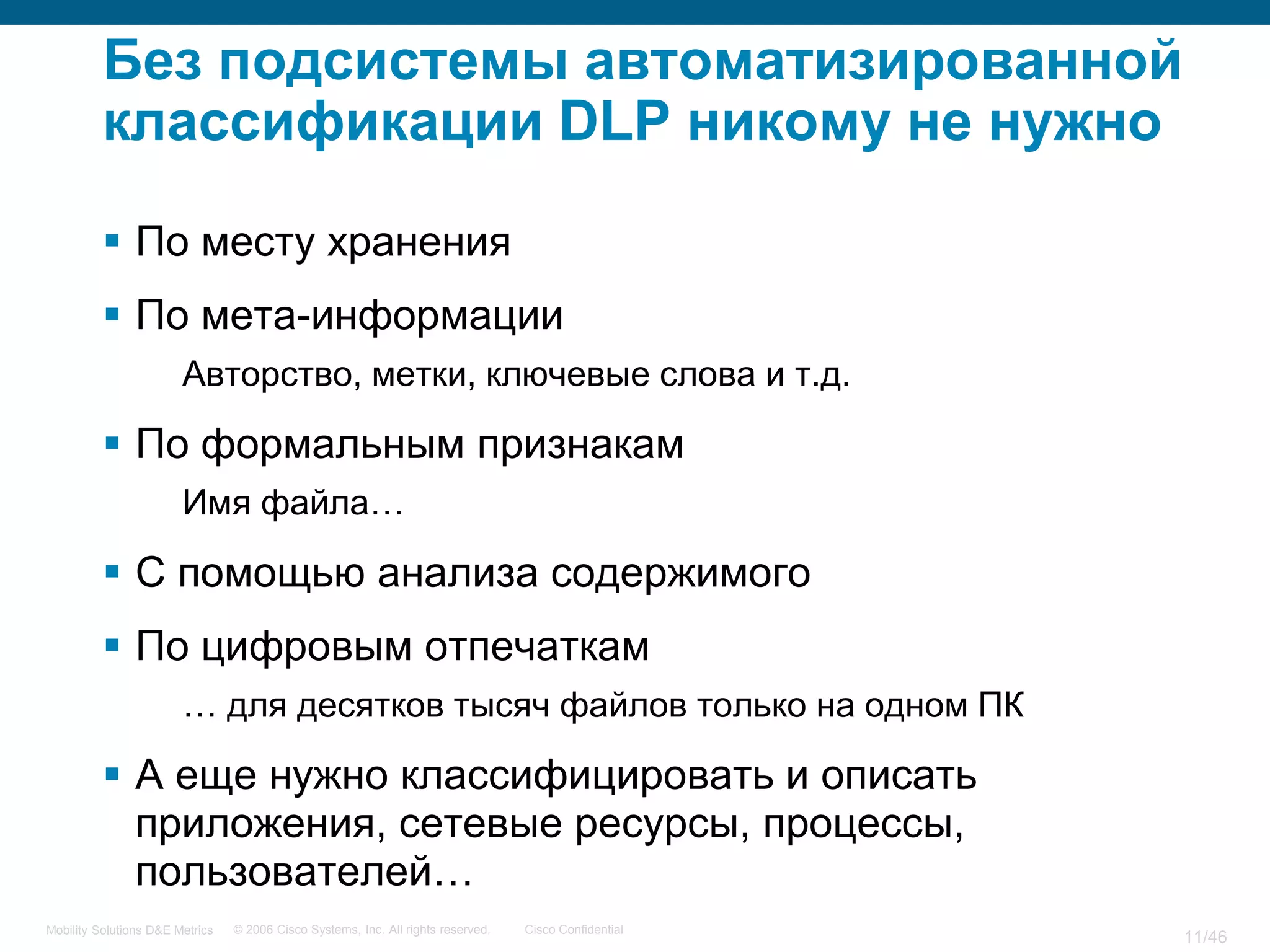 Без подсистемы автоматизированной
          классификации DLP никому не нужно

           По месту хранения
           По мета-информации
                        Авторство, метки, ключевые слова и т.д.

           По формальным признакам
                        Имя файла…

           С помощью анализа содержимого
           По цифровым отпечаткам
                        … для десятков тысяч файлов только на одном ПК

           А еще нужно классифицировать и описать
            приложения, сетевые ресурсы, процессы,
            пользователей…
Mobility Solutions D&E Metrics   © 2006 Cisco Systems, Inc. All rights reserved.   Cisco Confidential
                                                                                                        11/46
 