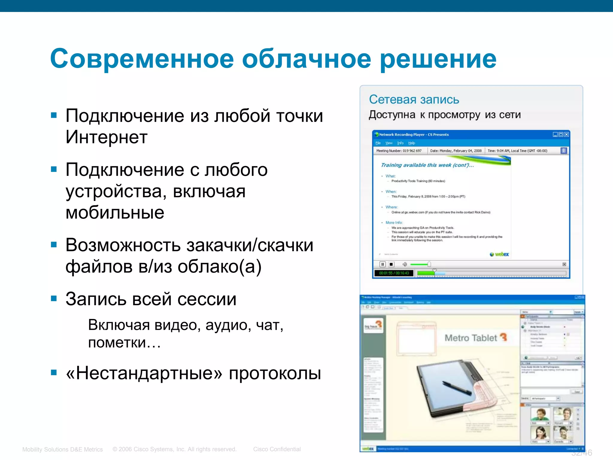 Современное облачное решение
           Подключение из любой точки
            Интернет
           Подключение с любого
            устройства, включая
            мобильные
           Возможность закачки/скачки
            файлов в/из облако(а)
           Запись всей сессии
                        Включая видео, аудио, чат,
                        пометки…

           «Нестандартные» протоколы


Mobility Solutions D&E Metrics   © 2006 Cisco Systems, Inc. All rights reserved.   Cisco Confidential
                                                                                                        32/46
 