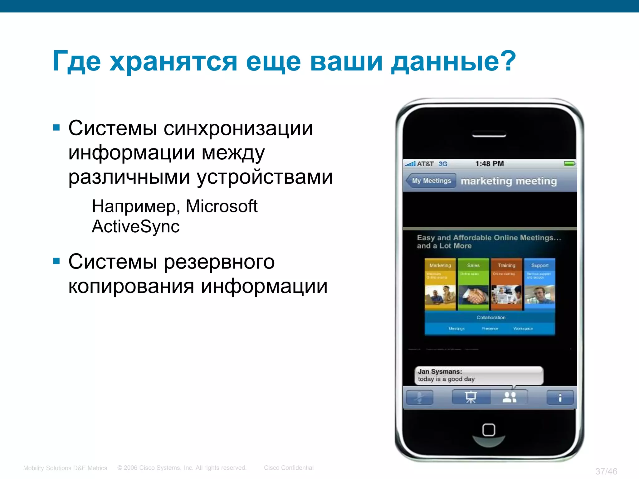 Где хранятся еще ваши данные?

           Системы синхронизации
            информации между
            различными устройствами
                        Например, Microsoft
                        ActiveSync

           Системы резервного
            копирования информации




Mobility Solutions D&E Metrics   © 2006 Cisco Systems, Inc. All rights reserved.   Cisco Confidential
                                                                                                        37/46
 